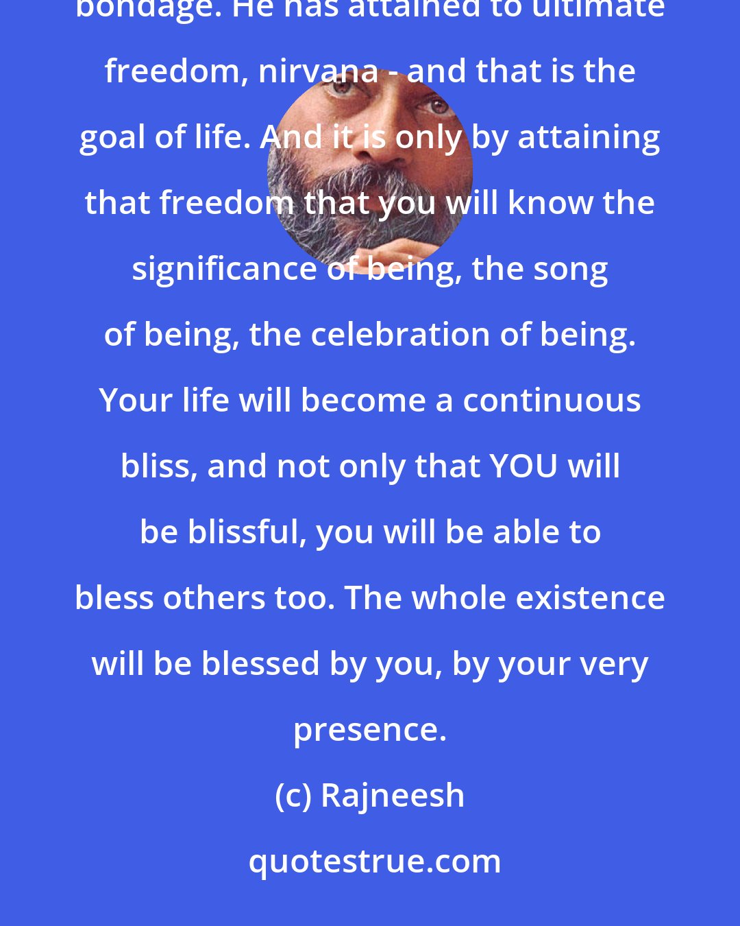 Rajneesh: Desire is our imprisonment. The man who wants nothing, who is absolutely contented as he is, is free of all bondage. He has attained to ultimate freedom, nirvana - and that is the goal of life. And it is only by attaining that freedom that you will know the significance of being, the song of being, the celebration of being. Your life will become a continuous bliss, and not only that YOU will be blissful, you will be able to bless others too. The whole existence will be blessed by you, by your very presence.