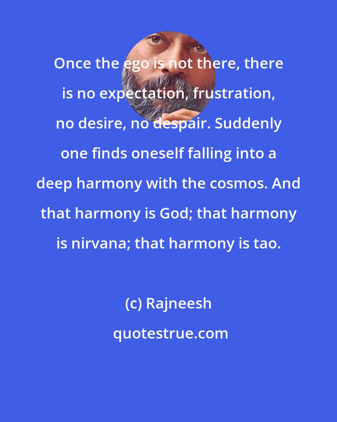 Rajneesh: Once the ego is not there, there is no expectation, frustration, no desire, no despair. Suddenly one finds oneself falling into a deep harmony with the cosmos. And that harmony is God; that harmony is nirvana; that harmony is tao.