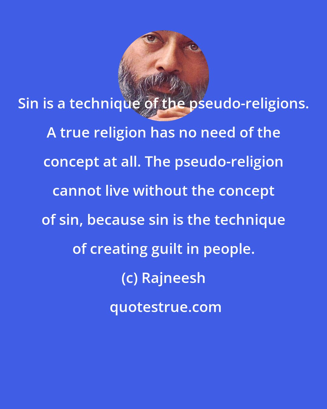 Rajneesh: Sin is a technique of the pseudo-religions. A true religion has no need of the concept at all. The pseudo-religion cannot live without the concept of sin, because sin is the technique of creating guilt in people.