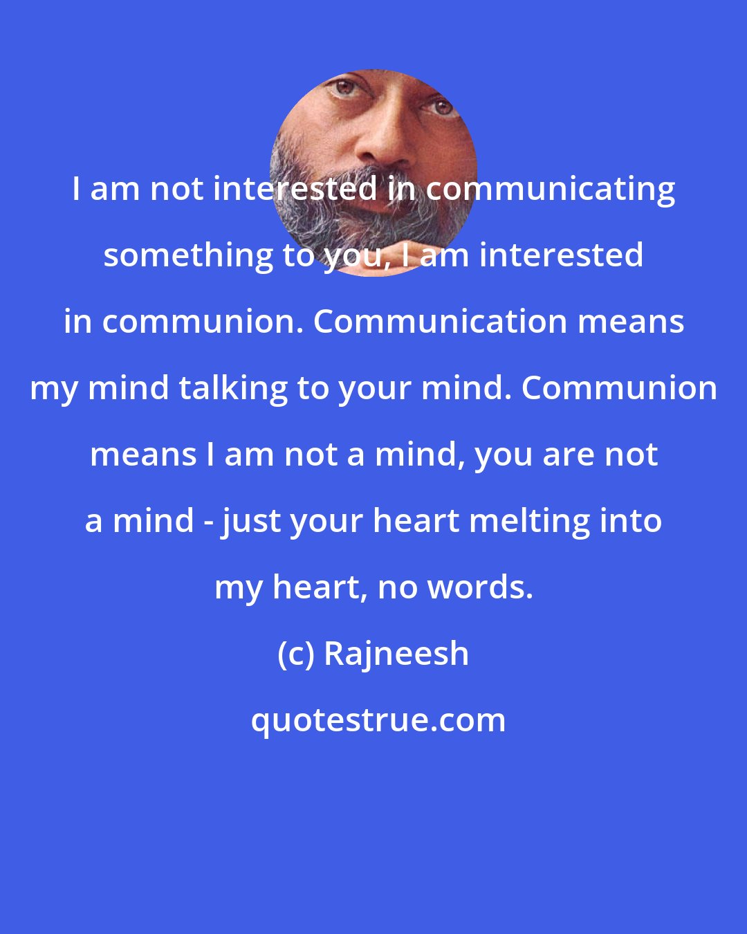 Rajneesh: I am not interested in communicating something to you, I am interested in communion. Communication means my mind talking to your mind. Communion means I am not a mind, you are not a mind - just your heart melting into my heart, no words.