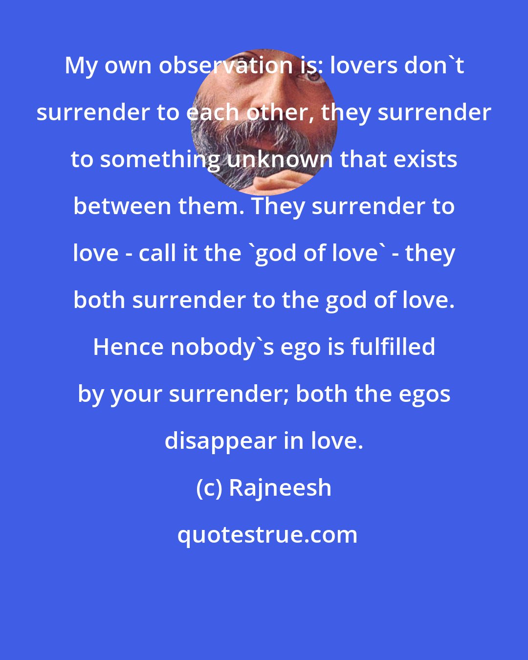 Rajneesh: My own observation is: lovers don't surrender to each other, they surrender to something unknown that exists between them. They surrender to love - call it the 'god of love' - they both surrender to the god of love. Hence nobody's ego is fulfilled by your surrender; both the egos disappear in love.