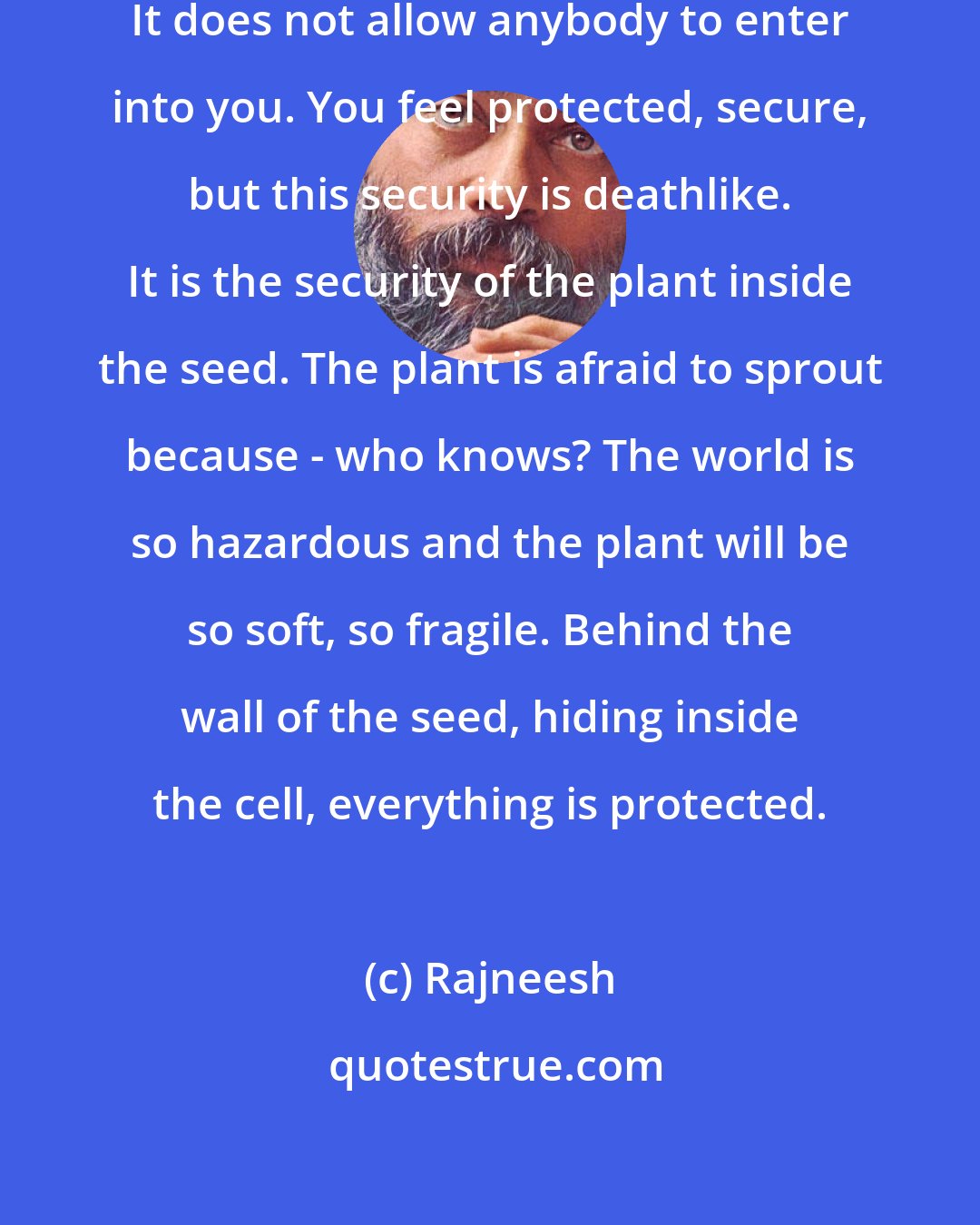 Rajneesh: The ego is a subtle wall around you. It does not allow anybody to enter into you. You feel protected, secure, but this security is deathlike. It is the security of the plant inside the seed. The plant is afraid to sprout because - who knows? The world is so hazardous and the plant will be so soft, so fragile. Behind the wall of the seed, hiding inside the cell, everything is protected.