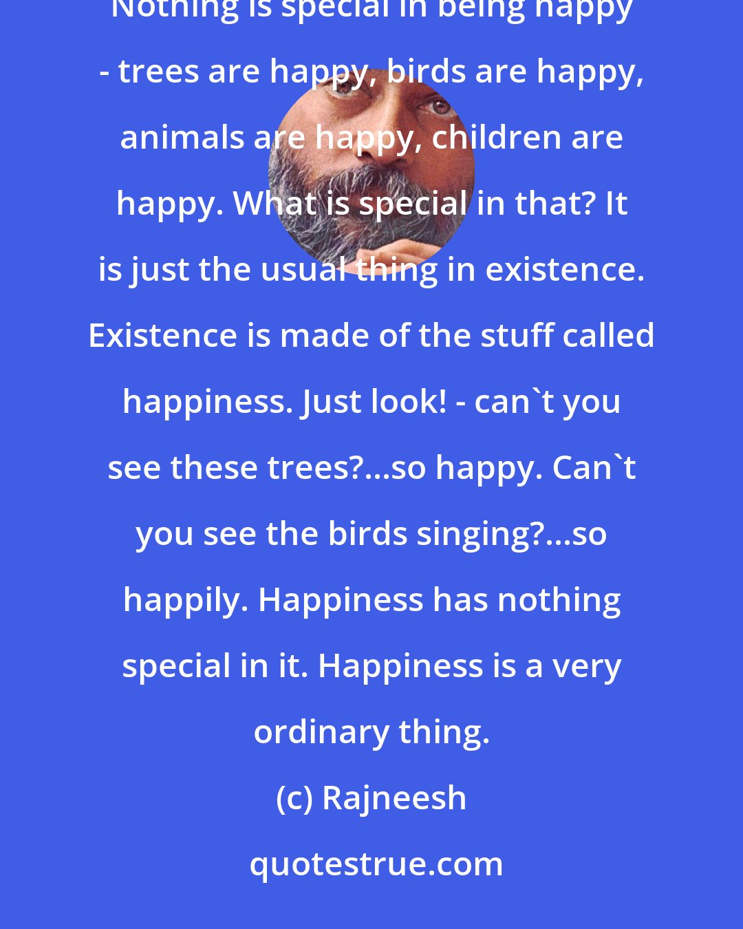 Rajneesh: When you are happy you are ordinary, because to be happy is just to be natural. To be miserable is to become extraordinary. Nothing is special in being happy - trees are happy, birds are happy, animals are happy, children are happy. What is special in that? It is just the usual thing in existence. Existence is made of the stuff called happiness. Just look! - can't you see these trees?...so happy. Can't you see the birds singing?...so happily. Happiness has nothing special in it. Happiness is a very ordinary thing.