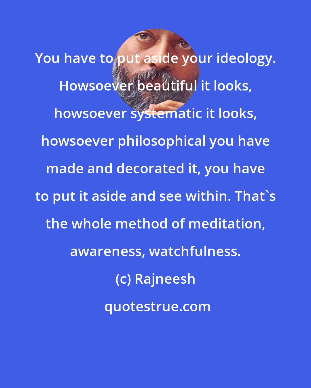 Rajneesh: You have to put aside your ideology. Howsoever beautiful it looks, howsoever systematic it looks, howsoever philosophical you have made and decorated it, you have to put it aside and see within. That's the whole method of meditation, awareness, watchfulness.