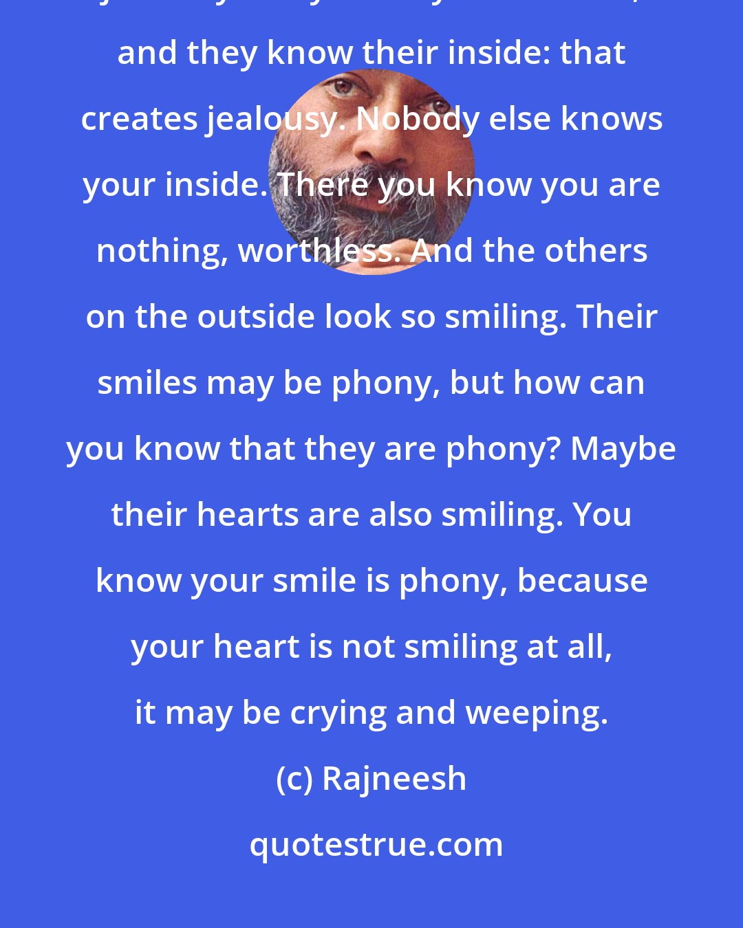 Rajneesh: You know your inside, and you know the others' outside: that creates jealousy. They know your outside, and they know their inside: that creates jealousy. Nobody else knows your inside. There you know you are nothing, worthless. And the others on the outside look so smiling. Their smiles may be phony, but how can you know that they are phony? Maybe their hearts are also smiling. You know your smile is phony, because your heart is not smiling at all, it may be crying and weeping.