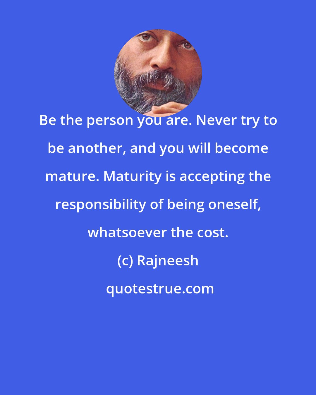 Rajneesh: Be the person you are. Never try to be another, and you will become mature. Maturity is accepting the responsibility of being oneself, whatsoever the cost.