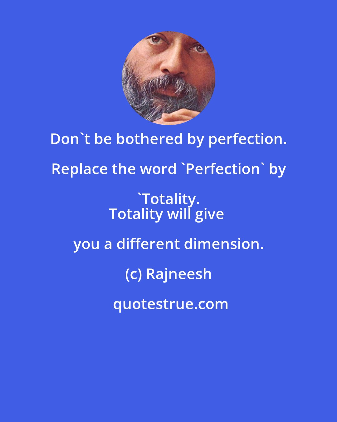 Rajneesh: Don't be bothered by perfection. Replace the word 'Perfection' by 'Totality. 
Totality will give you a different dimension.