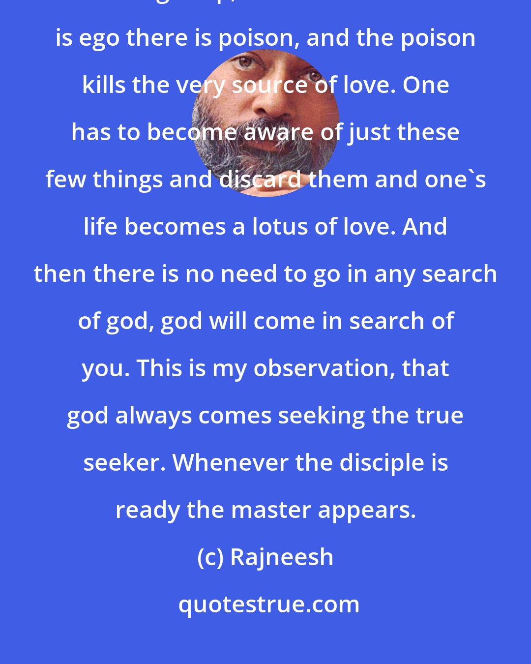 Rajneesh: Drop jealousy and love wells up. Jealousy means that I am the owner. It is an ego trip, and wherever there is ego there is poison, and the poison kills the very source of love. One has to become aware of just these few things and discard them and one's life becomes a lotus of love. And then there is no need to go in any search of god, god will come in search of you. This is my observation, that god always comes seeking the true seeker. Whenever the disciple is ready the master appears.