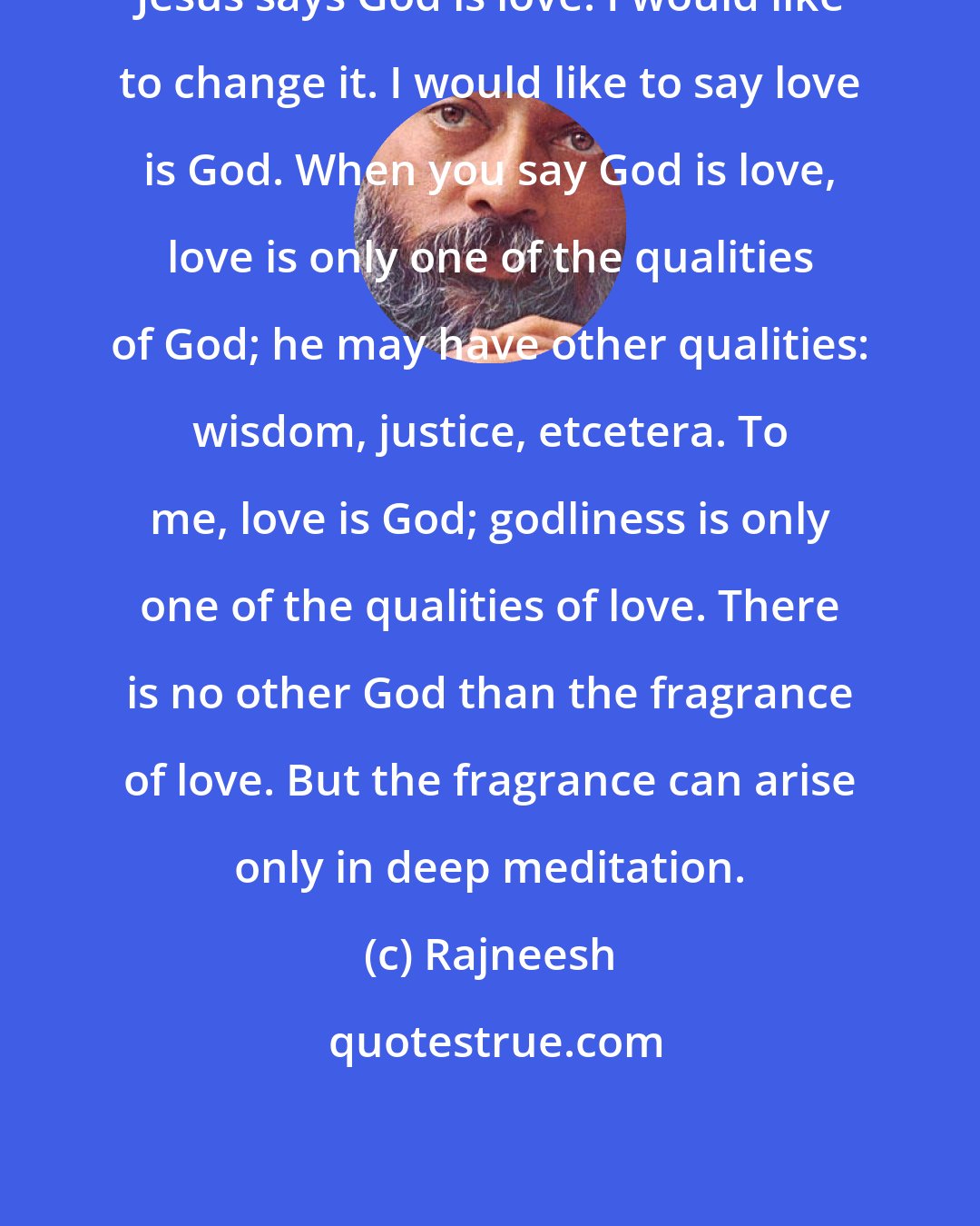 Rajneesh: Jesus says God is love. I would like to change it. I would like to say love is God. When you say God is love, love is only one of the qualities of God; he may have other qualities: wisdom, justice, etcetera. To me, love is God; godliness is only one of the qualities of love. There is no other God than the fragrance of love. But the fragrance can arise only in deep meditation.