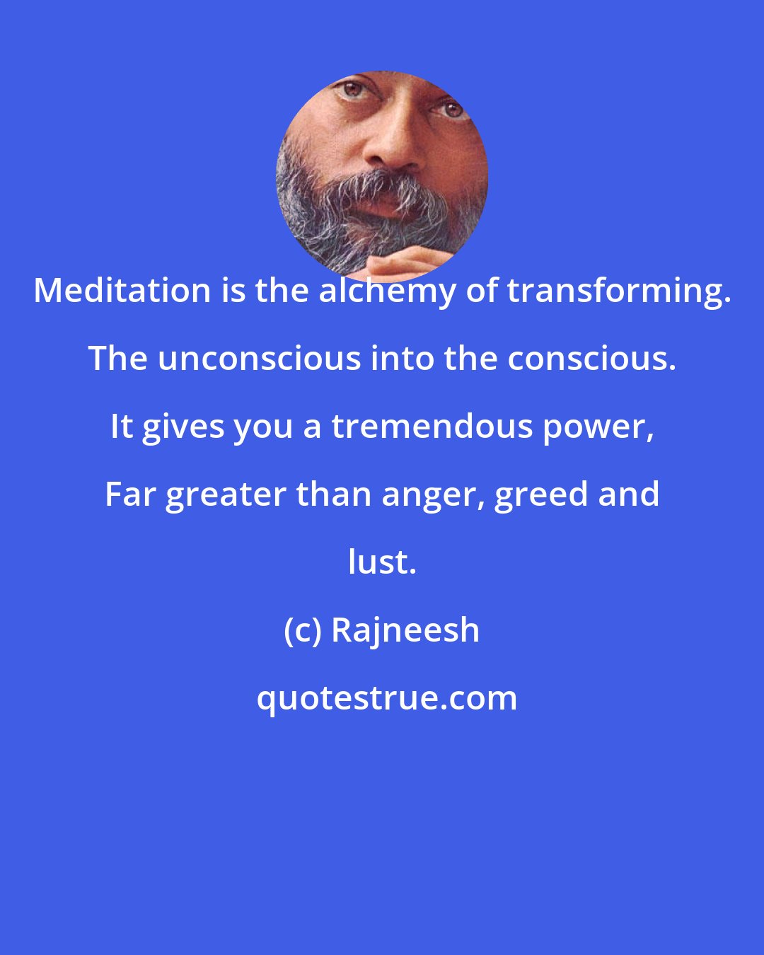 Rajneesh: Meditation is the alchemy of transforming. The unconscious into the conscious. It gives you a tremendous power, Far greater than anger, greed and lust.