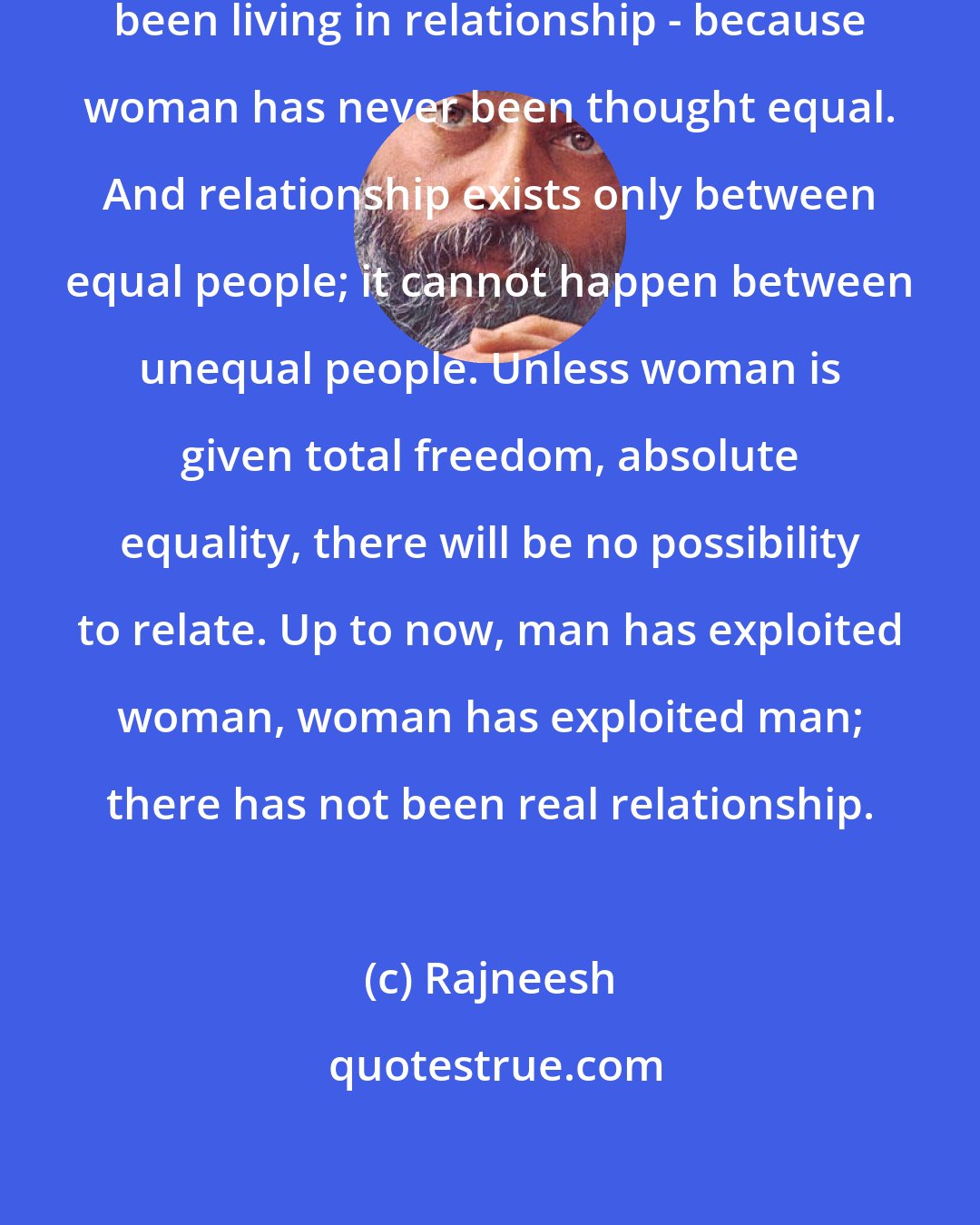 Rajneesh: Up to now, men and women have not been living in relationship - because woman has never been thought equal. And relationship exists only between equal people; it cannot happen between unequal people. Unless woman is given total freedom, absolute equality, there will be no possibility to relate. Up to now, man has exploited woman, woman has exploited man; there has not been real relationship.