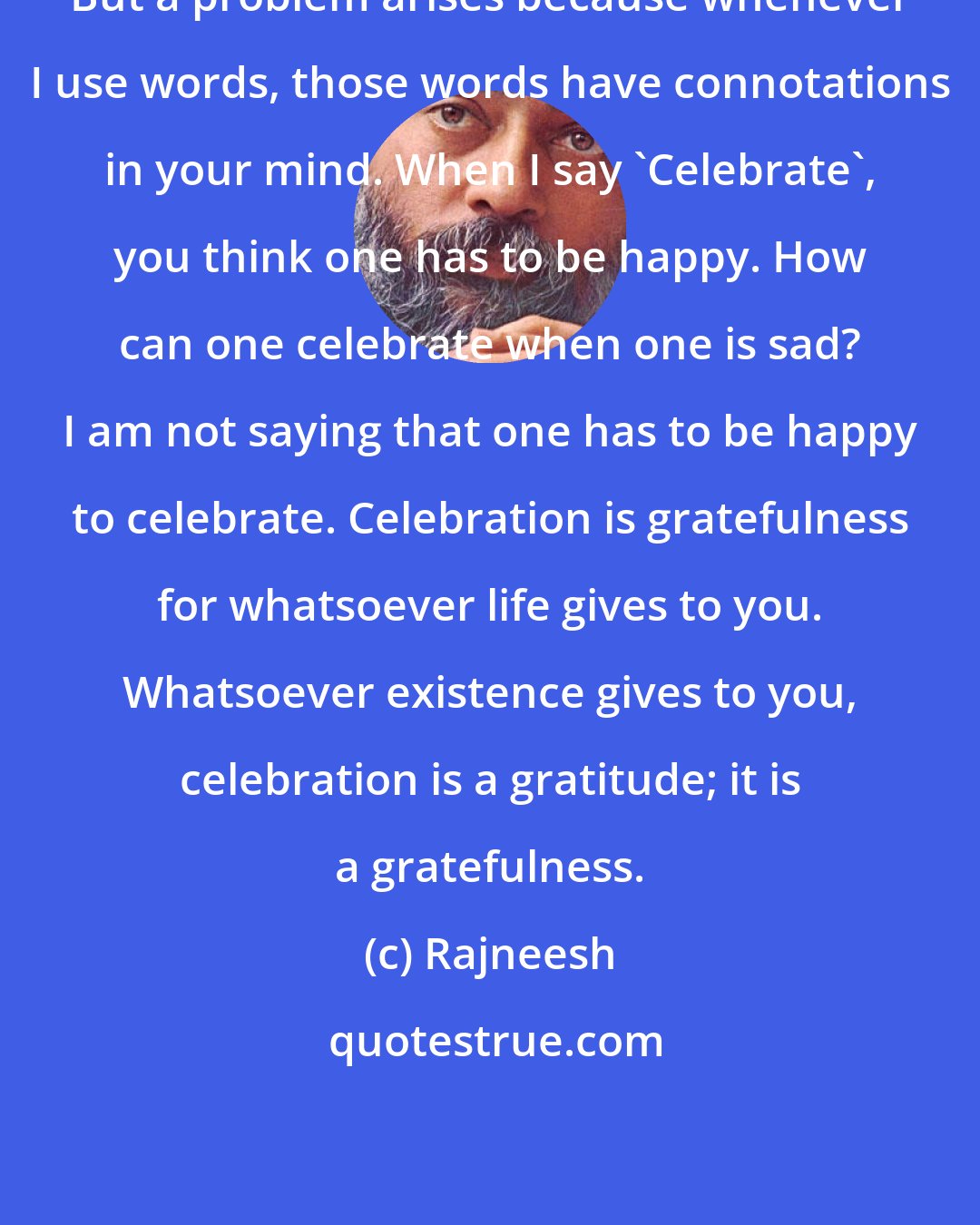 Rajneesh: But a problem arises because whenever I use words, those words have connotations in your mind. When I say 'Celebrate', you think one has to be happy. How can one celebrate when one is sad? I am not saying that one has to be happy to celebrate. Celebration is gratefulness for whatsoever life gives to you. Whatsoever existence gives to you, celebration is a gratitude; it is a gratefulness.