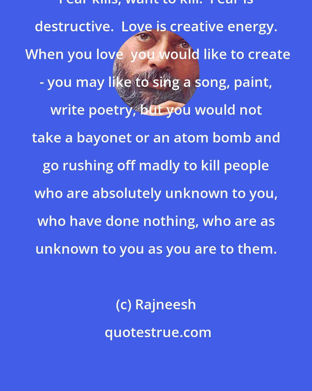 Rajneesh: Fear kills, want to kill.  Fear is destructive.  Love is creative energy.  When you love  you would like to create - you may like to sing a song, paint, write poetry, but you would not take a bayonet or an atom bomb and go rushing off madly to kill people who are absolutely unknown to you, who have done nothing, who are as unknown to you as you are to them.