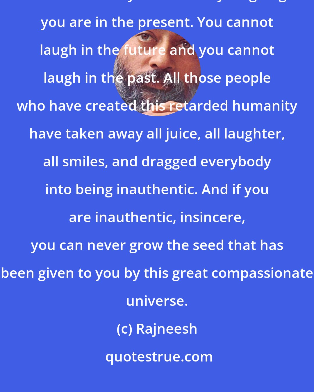 Rajneesh: I would like you to accept only one prayer, and that is laughter, because when you are totally laughing you are in the present. You cannot laugh in the future and you cannot laugh in the past. All those people who have created this retarded humanity have taken away all juice, all laughter, all smiles, and dragged everybody into being inauthentic. And if you are inauthentic, insincere, you can never grow the seed that has been given to you by this great compassionate universe.