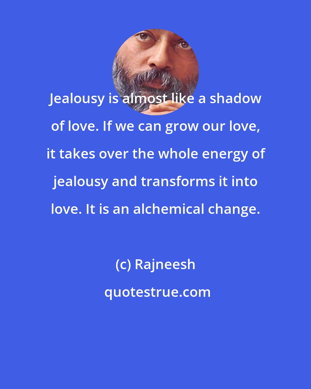 Rajneesh: Jealousy is almost like a shadow of love. If we can grow our love, it takes over the whole energy of jealousy and transforms it into love. It is an alchemical change.