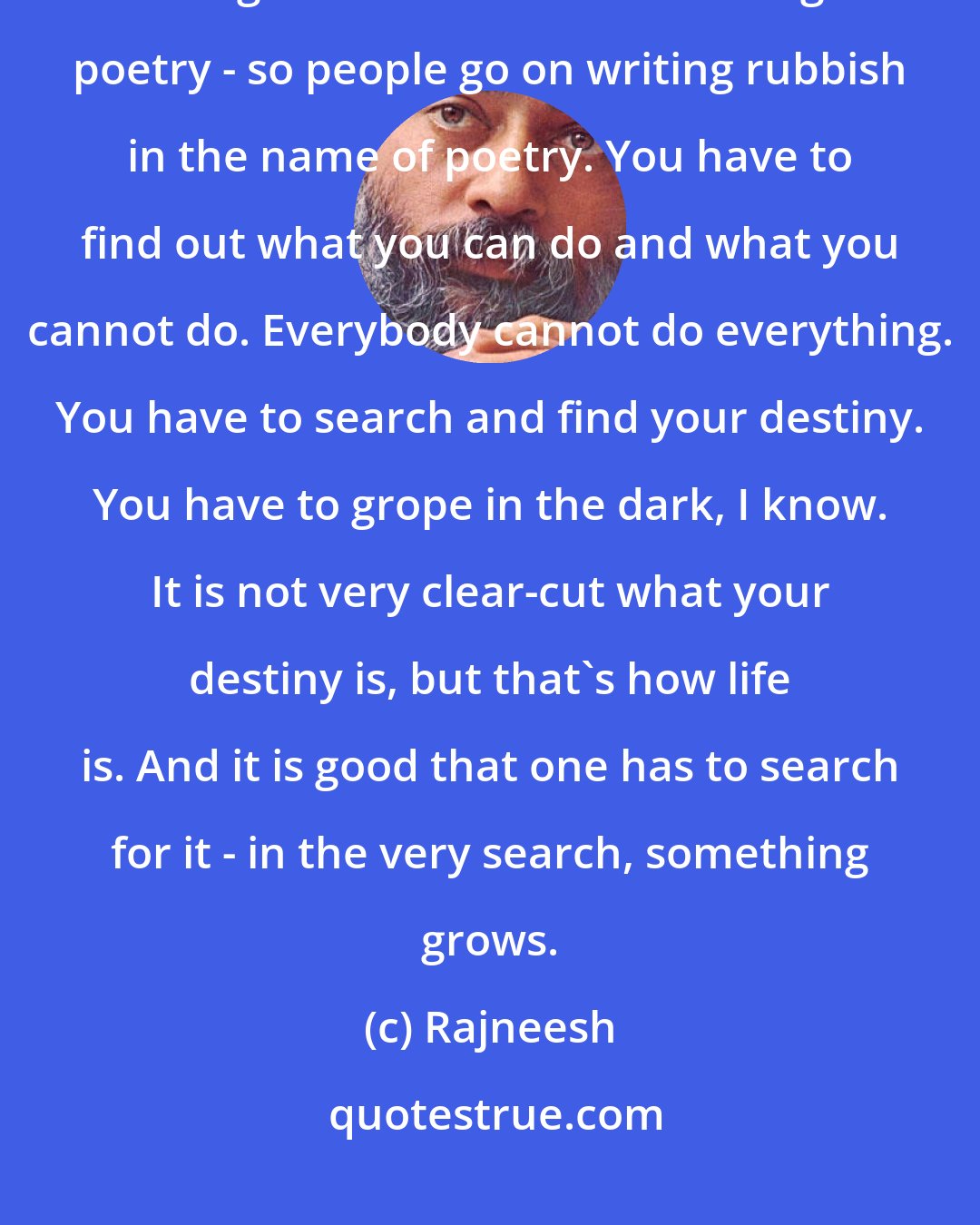 Rajneesh: People have a very limited idea of what being creative is - playing the guitar or the flute or writing poetry - so people go on writing rubbish in the name of poetry. You have to find out what you can do and what you cannot do. Everybody cannot do everything. You have to search and find your destiny. You have to grope in the dark, I know. It is not very clear-cut what your destiny is, but that's how life is. And it is good that one has to search for it - in the very search, something grows.