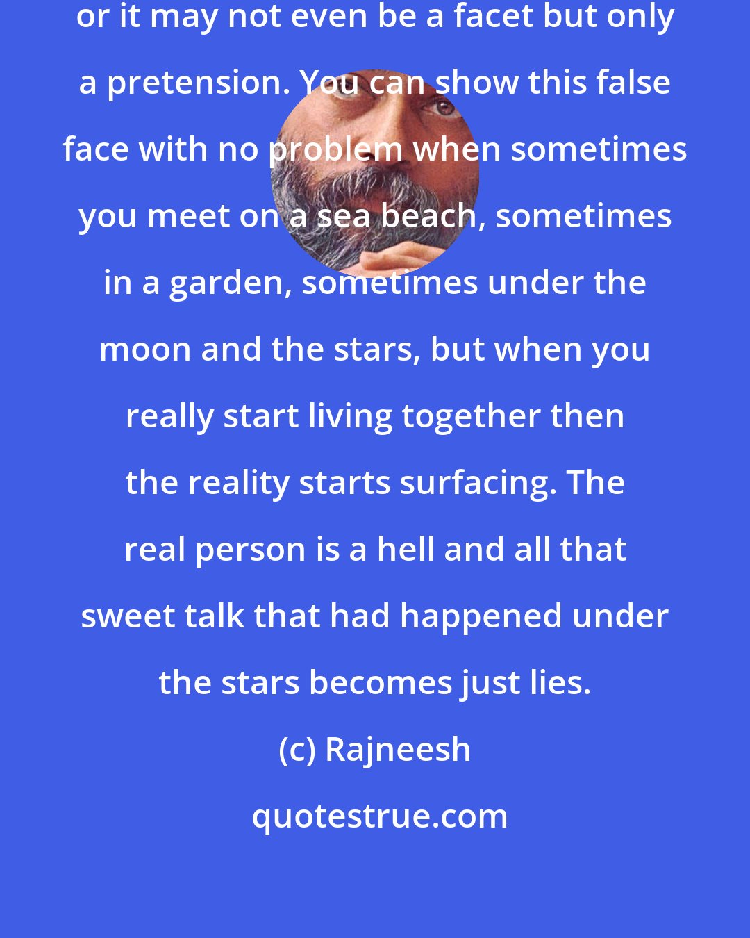 Rajneesh: It may be just one facet of your personality, or it may not even be a facet but only a pretension. You can show this false face with no problem when sometimes you meet on a sea beach, sometimes in a garden, sometimes under the moon and the stars, but when you really start living together then the reality starts surfacing. The real person is a hell and all that sweet talk that had happened under the stars becomes just lies.