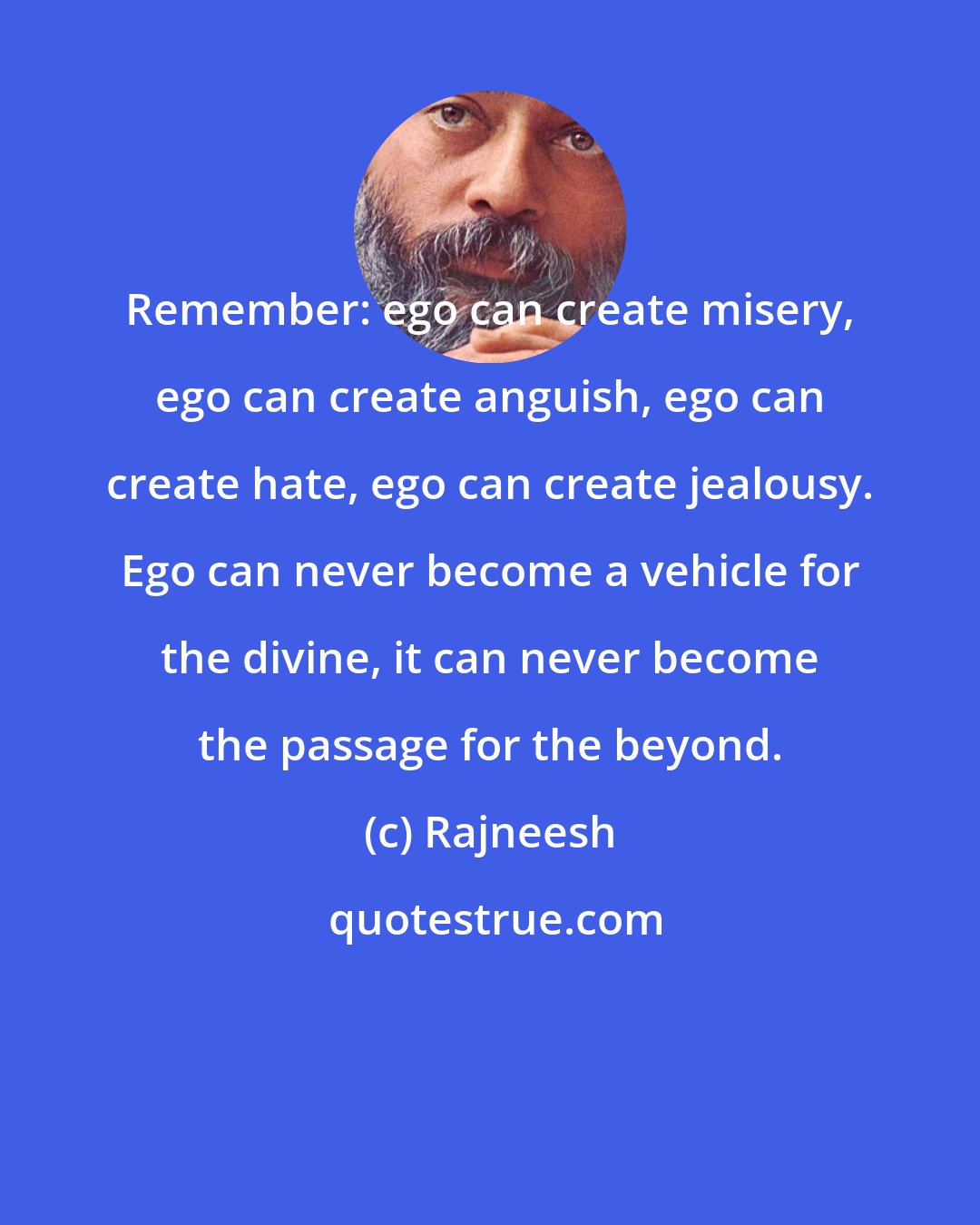 Rajneesh: Remember: ego can create misery, ego can create anguish, ego can create hate, ego can create jealousy. Ego can never become a vehicle for the divine, it can never become the passage for the beyond.