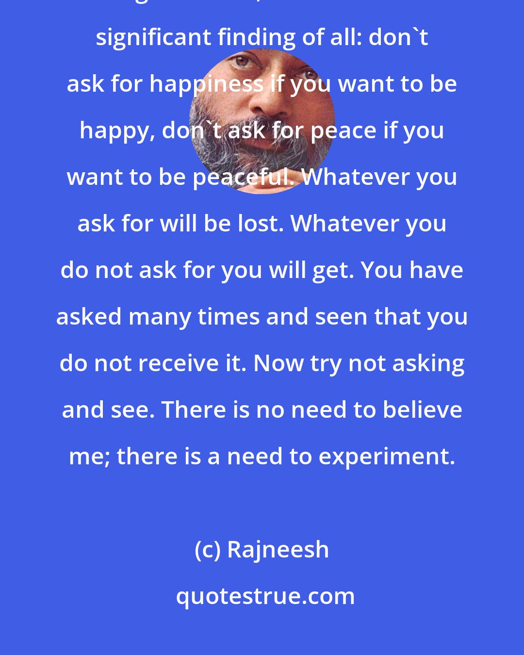 Rajneesh: This is the deepest experiment of life. And whatever has been discovered in regard to life, this is the most significant finding of all: don't ask for happiness if you want to be happy, don't ask for peace if you want to be peaceful. Whatever you ask for will be lost. Whatever you do not ask for you will get. You have asked many times and seen that you do not receive it. Now try not asking and see. There is no need to believe me; there is a need to experiment.