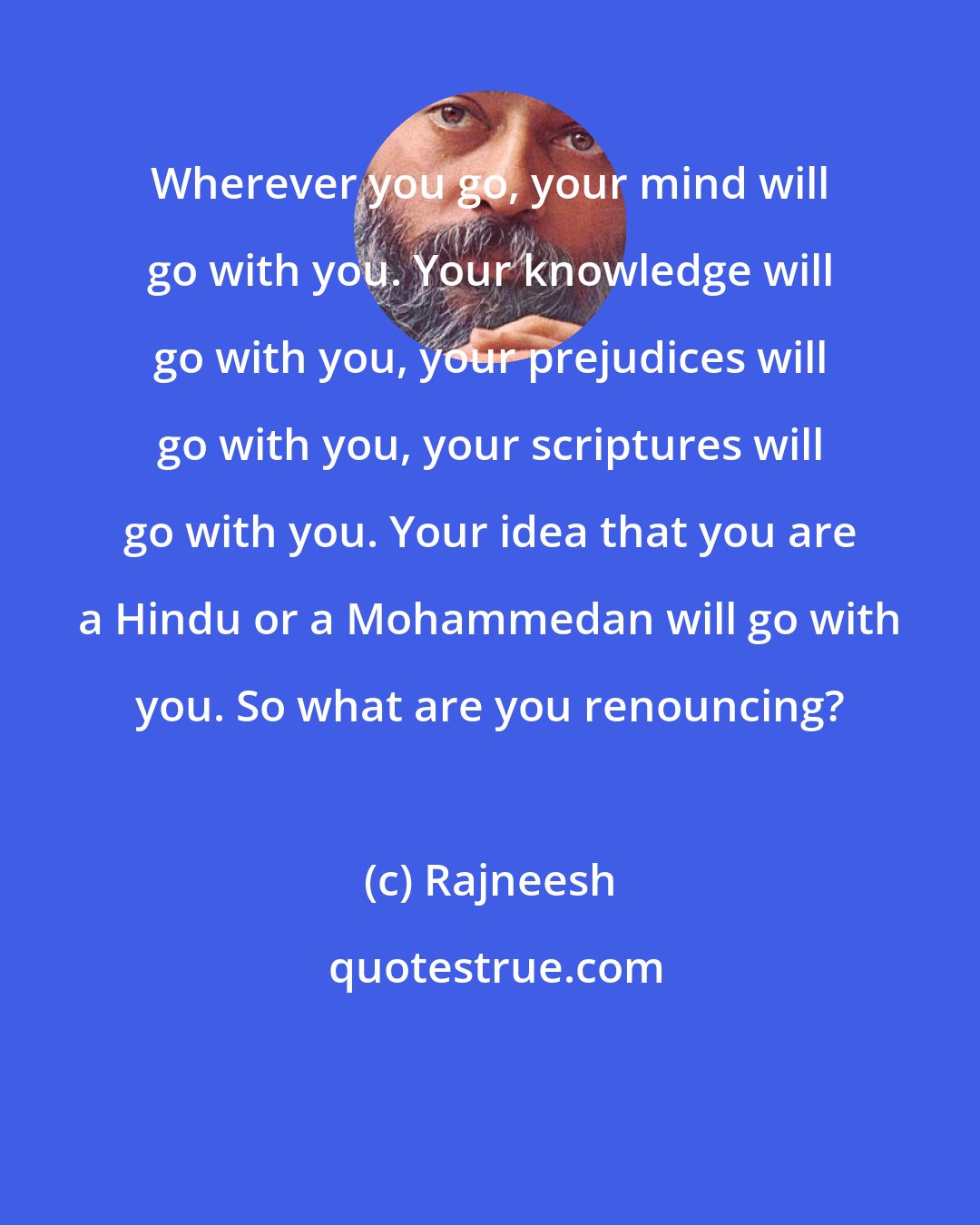 Rajneesh: Wherever you go, your mind will go with you. Your knowledge will go with you, your prejudices will go with you, your scriptures will go with you. Your idea that you are a Hindu or a Mohammedan will go with you. So what are you renouncing?
