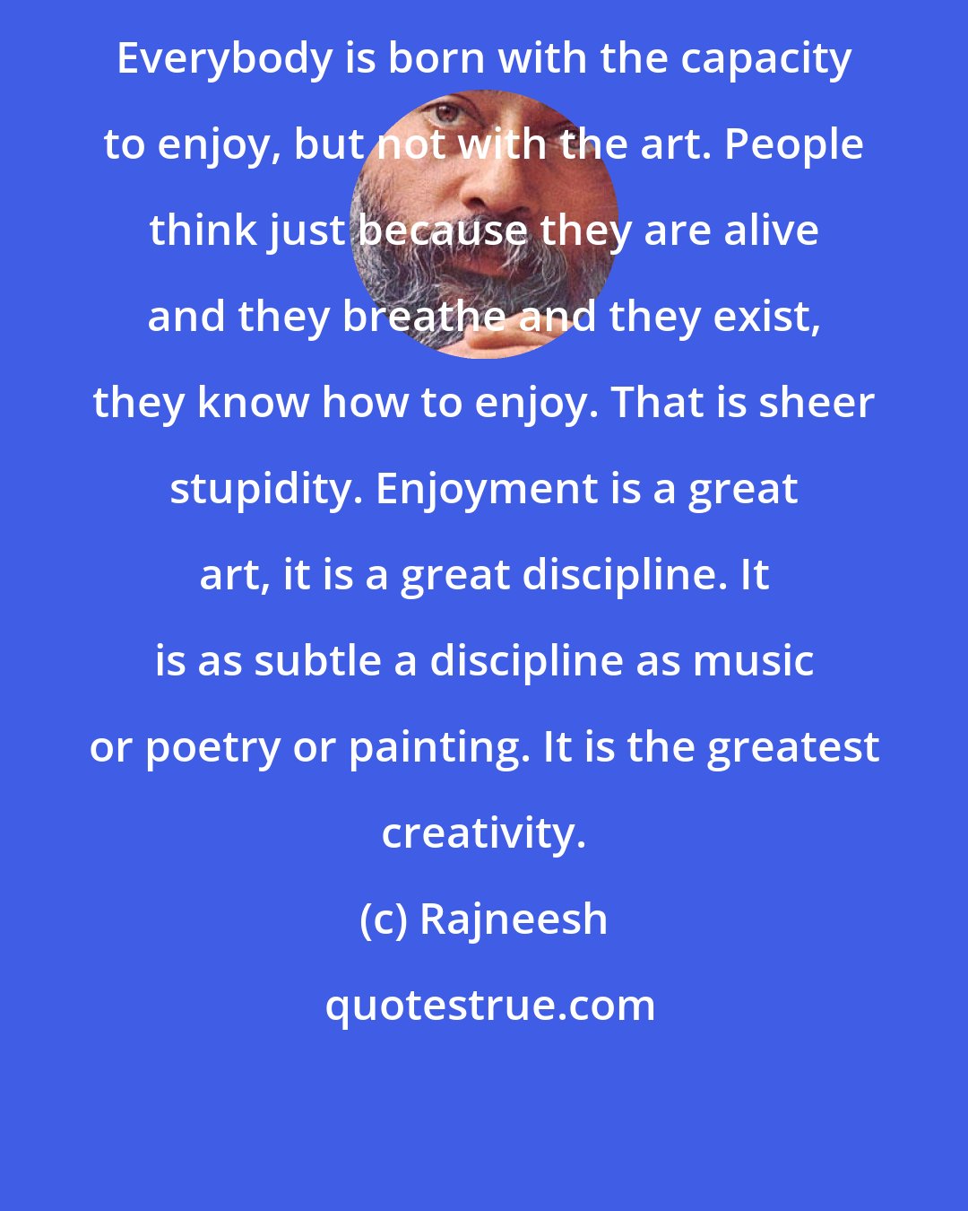 Rajneesh: Everybody is born with the capacity to enjoy, but not with the art. People think just because they are alive and they breathe and they exist, they know how to enjoy. That is sheer stupidity. Enjoyment is a great art, it is a great discipline. It is as subtle a discipline as music or poetry or painting. It is the greatest creativity.