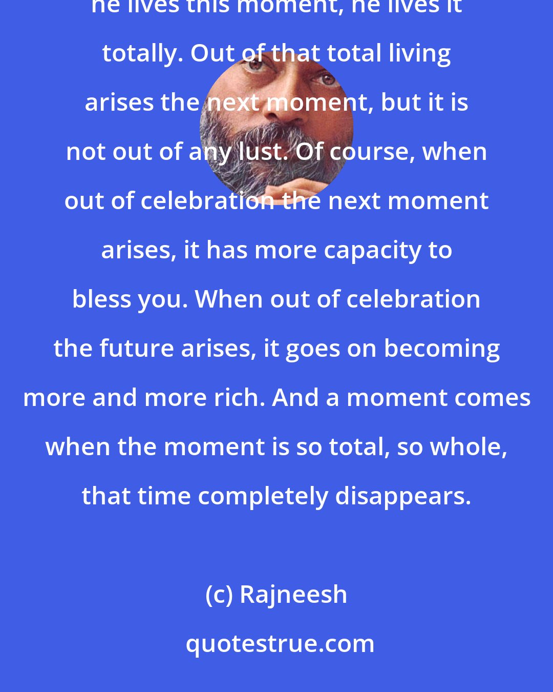 Rajneesh: Future arises out of your misery, not out of your celebration. A really celebrating person has no future; he lives this moment, he lives it totally. Out of that total living arises the next moment, but it is not out of any lust. Of course, when out of celebration the next moment arises, it has more capacity to bless you. When out of celebration the future arises, it goes on becoming more and more rich. And a moment comes when the moment is so total, so whole, that time completely disappears.