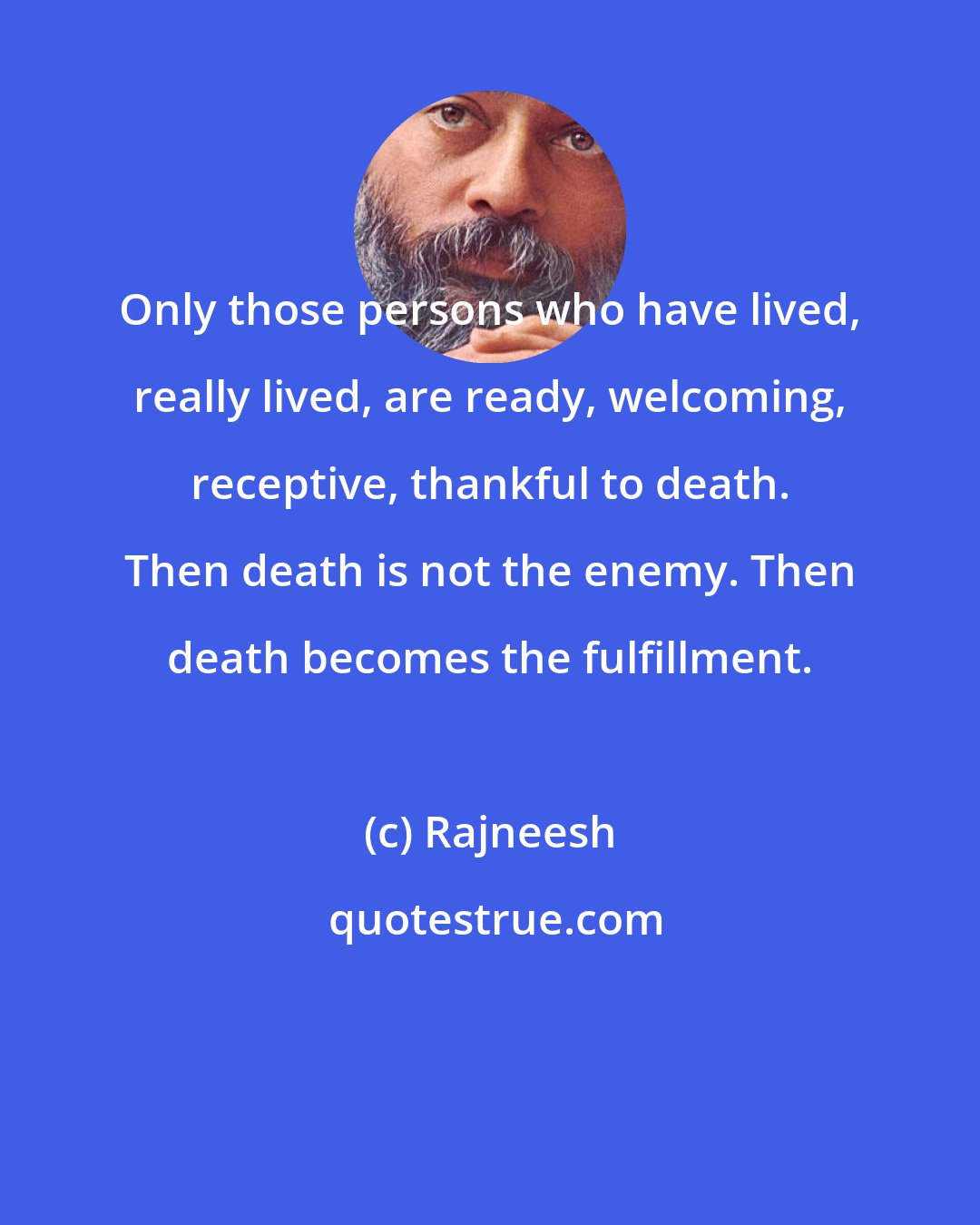 Rajneesh: Only those persons who have lived, really lived, are ready, welcoming, receptive, thankful to death. Then death is not the enemy. Then death becomes the fulfillment.