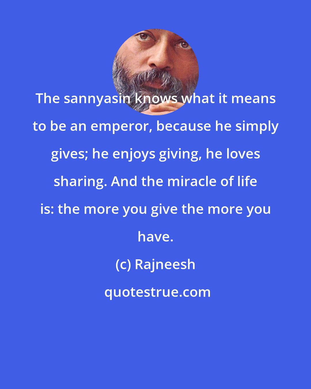 Rajneesh: The sannyasin knows what it means to be an emperor, because he simply gives; he enjoys giving, he loves sharing. And the miracle of life is: the more you give the more you have.