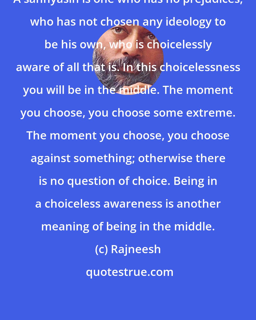 Rajneesh: A sannyasin is one who has no prejudices, who has not chosen any ideology to be his own, who is choicelessly aware of all that is. In this choicelessness you will be in the middle. The moment you choose, you choose some extreme. The moment you choose, you choose against something; otherwise there is no question of choice. Being in a choiceless awareness is another meaning of being in the middle.