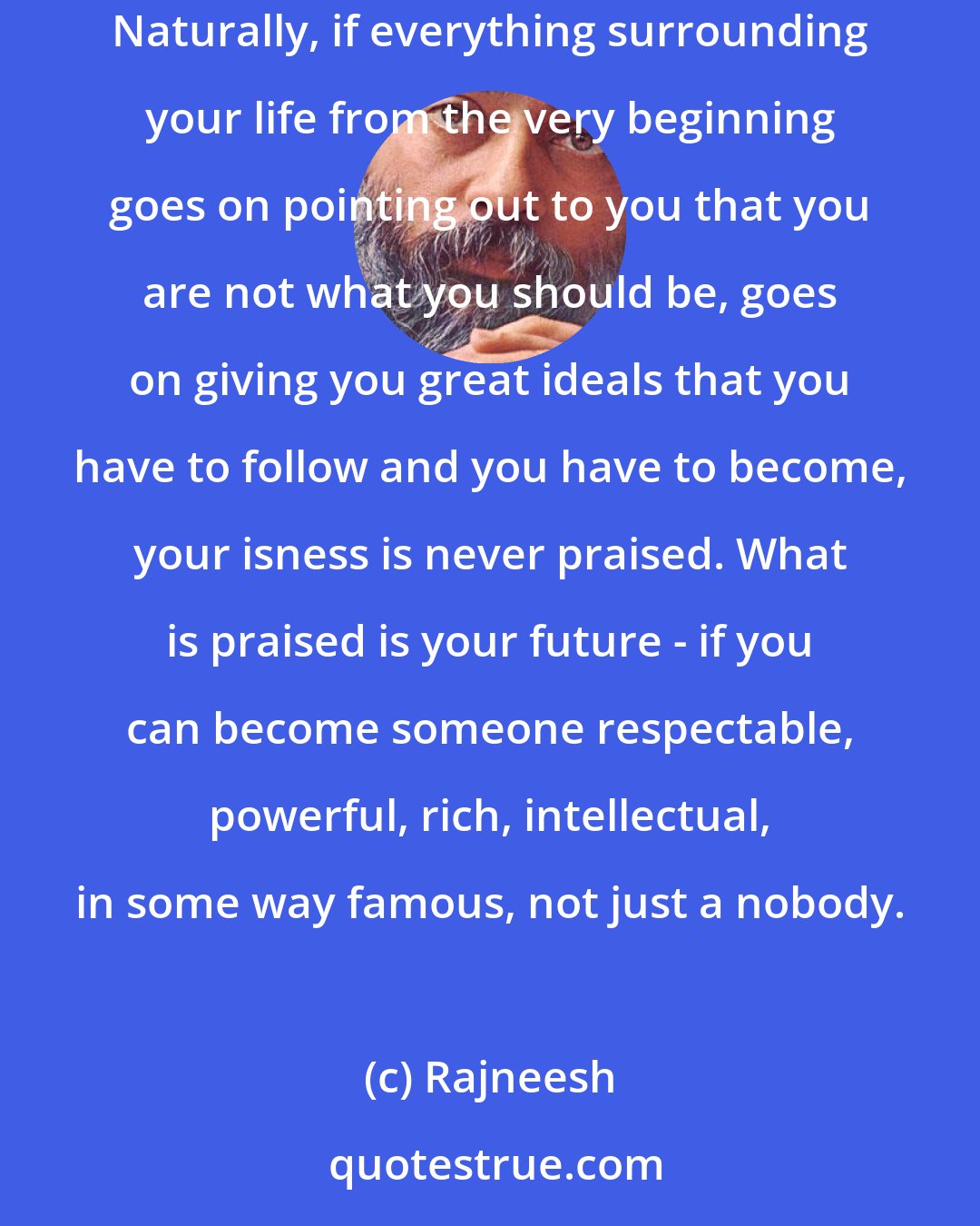 Rajneesh: Just being alive is such a gift, but nobody ever told you to be thankful to existence. On the contrary, everyone was grumpy, complaining. Naturally, if everything surrounding your life from the very beginning goes on pointing out to you that you are not what you should be, goes on giving you great ideals that you have to follow and you have to become, your isness is never praised. What is praised is your future - if you can become someone respectable, powerful, rich, intellectual, in some way famous, not just a nobody.