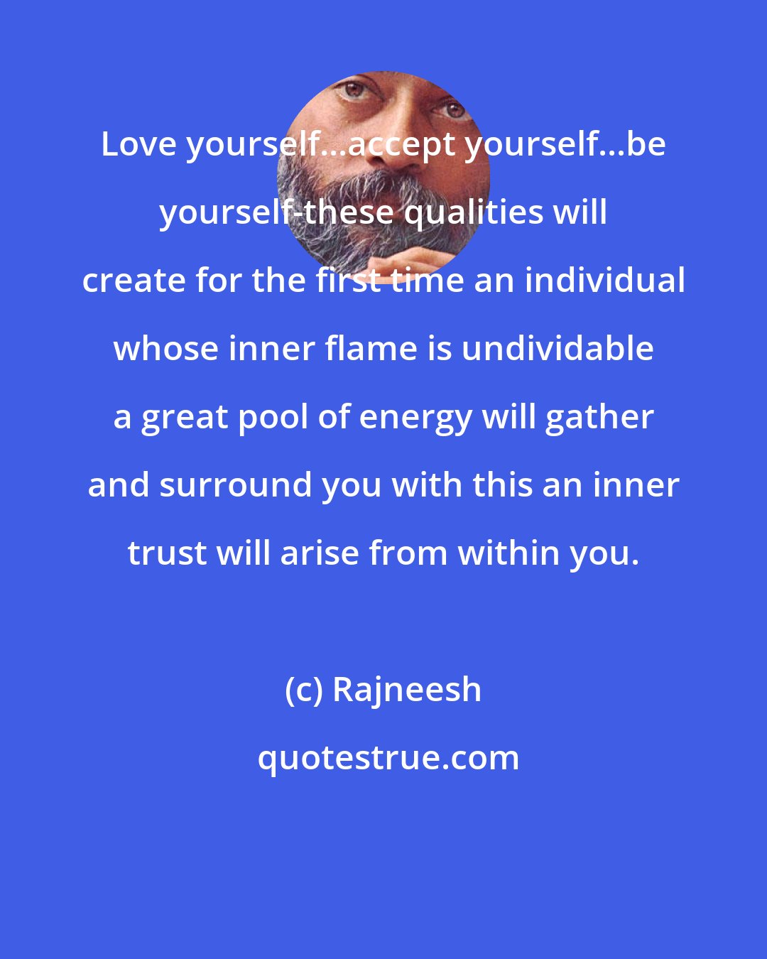 Rajneesh: Love yourself...accept yourself...be yourself-these qualities will create for the first time an individual whose inner flame is undividable a great pool of energy will gather and surround you with this an inner trust will arise from within you.