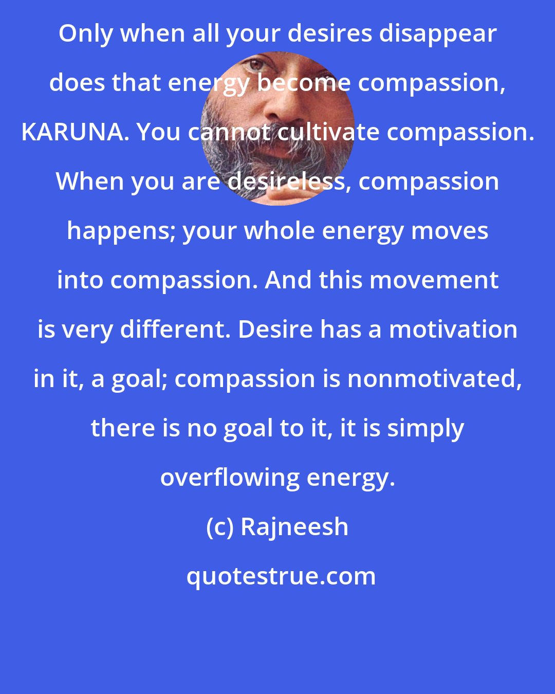 Rajneesh: Only when all your desires disappear does that energy become compassion, KARUNA. You cannot cultivate compassion. When you are desireless, compassion happens; your whole energy moves into compassion. And this movement is very different. Desire has a motivation in it, a goal; compassion is nonmotivated, there is no goal to it, it is simply overflowing energy.