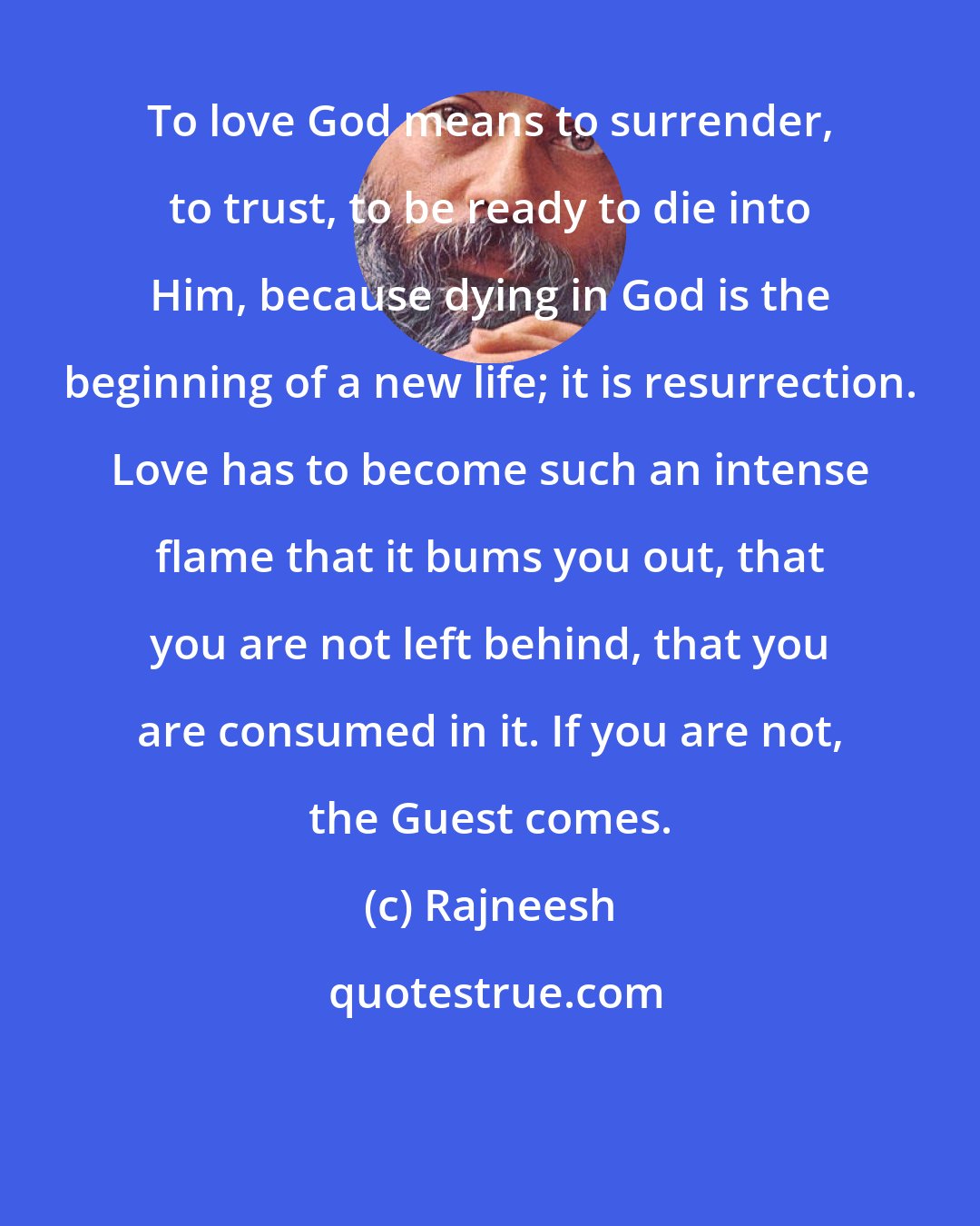 Rajneesh: To love God means to surrender, to trust, to be ready to die into Him, because dying in God is the beginning of a new life; it is resurrection. Love has to become such an intense flame that it bums you out, that you are not left behind, that you are consumed in it. If you are not, the Guest comes.