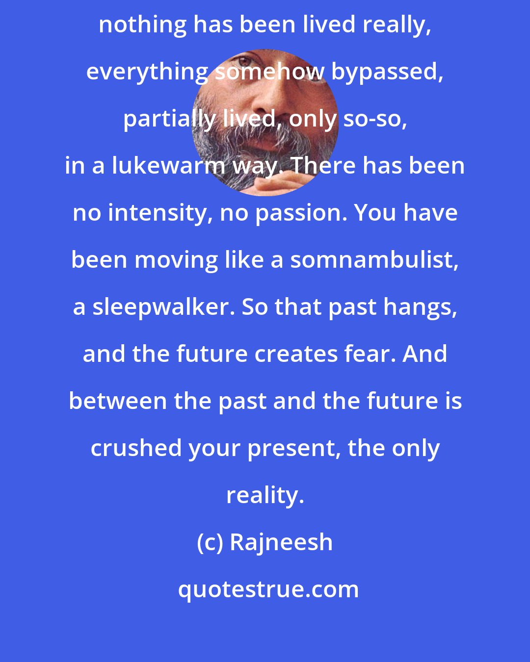 Rajneesh: Your whole past hangs around you with nothing completed - because nothing has been lived really, everything somehow bypassed, partially lived, only so-so, in a lukewarm way. There has been no intensity, no passion. You have been moving like a somnambulist, a sleepwalker. So that past hangs, and the future creates fear. And between the past and the future is crushed your present, the only reality.