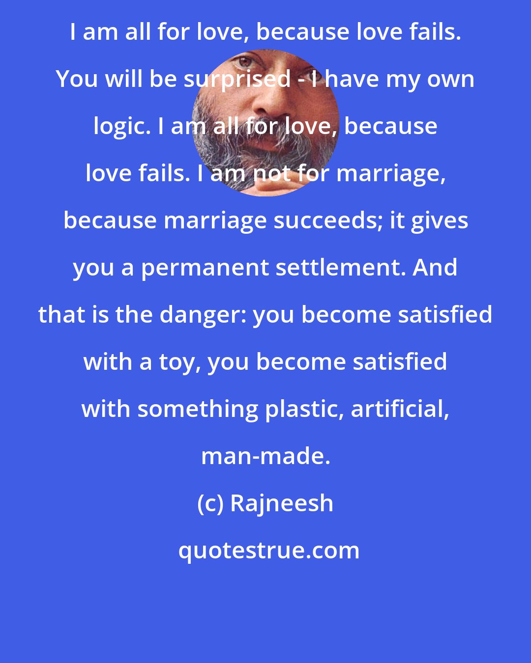 Rajneesh: I am all for love, because love fails. You will be surprised - I have my own logic. I am all for love, because love fails. I am not for marriage, because marriage succeeds; it gives you a permanent settlement. And that is the danger: you become satisfied with a toy, you become satisfied with something plastic, artificial, man-made.