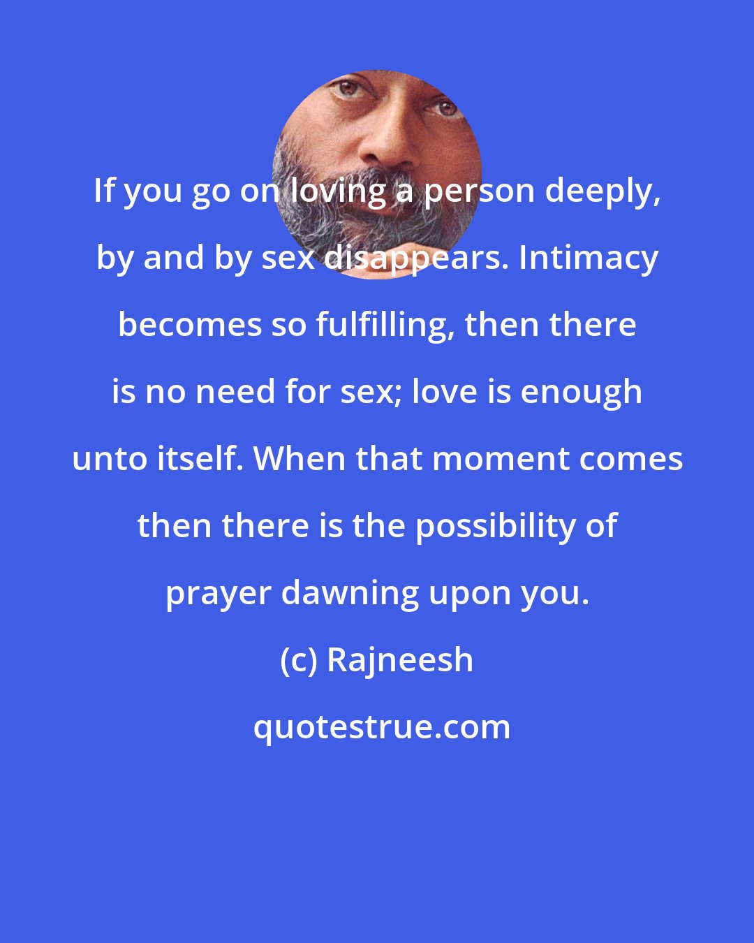 Rajneesh: If you go on loving a person deeply, by and by sex disappears. Intimacy becomes so fulfilling, then there is no need for sex; love is enough unto itself. When that moment comes then there is the possibility of prayer dawning upon you.