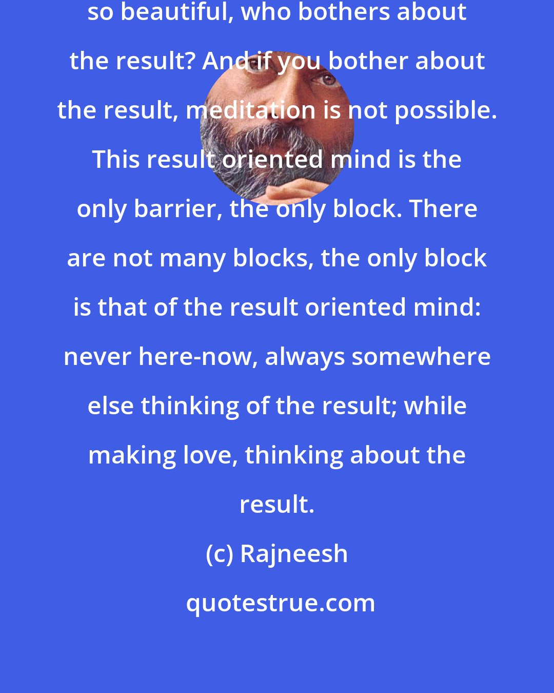 Rajneesh: If you meditate, meditation is so beautiful, who bothers about the result? And if you bother about the result, meditation is not possible. This result oriented mind is the only barrier, the only block. There are not many blocks, the only block is that of the result oriented mind: never here-now, always somewhere else thinking of the result; while making love, thinking about the result.