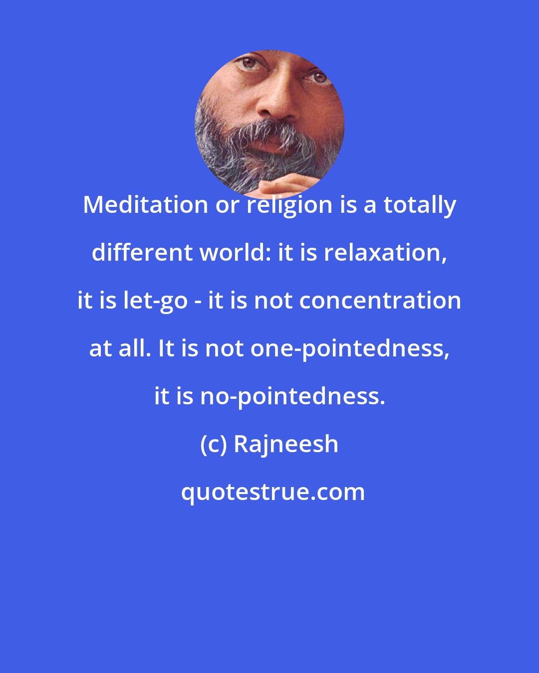 Rajneesh: Meditation or religion is a totally different world: it is relaxation, it is let-go - it is not concentration at all. It is not one-pointedness, it is no-pointedness.