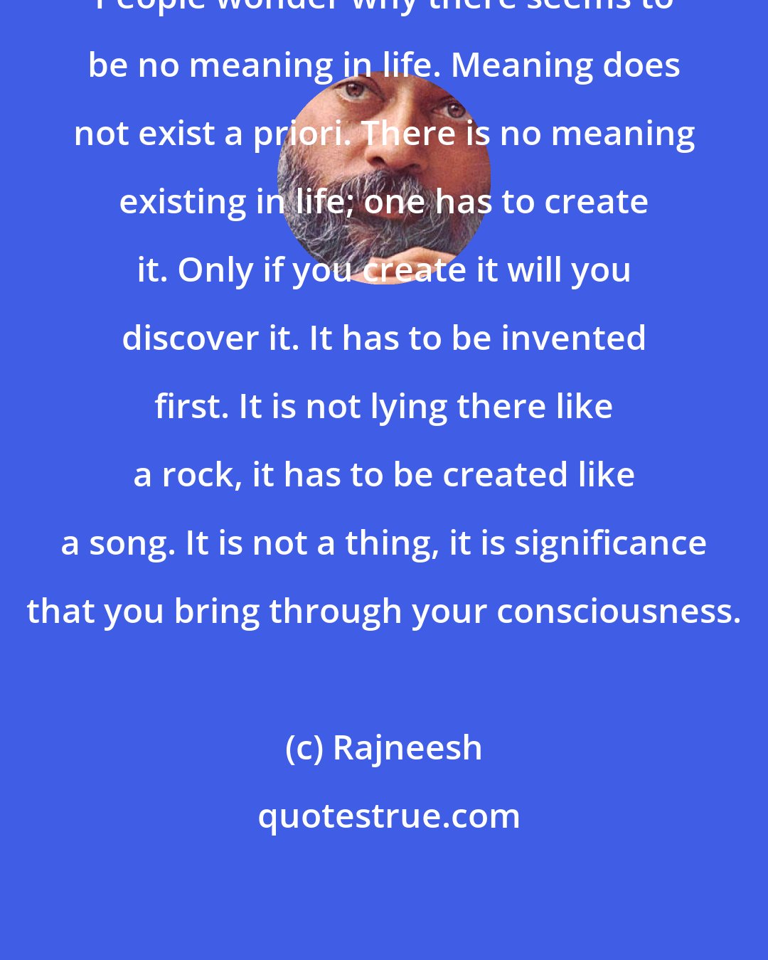 Rajneesh: People wonder why there seems to be no meaning in life. Meaning does not exist a priori. There is no meaning existing in life; one has to create it. Only if you create it will you discover it. It has to be invented first. It is not lying there like a rock, it has to be created like a song. It is not a thing, it is significance that you bring through your consciousness.