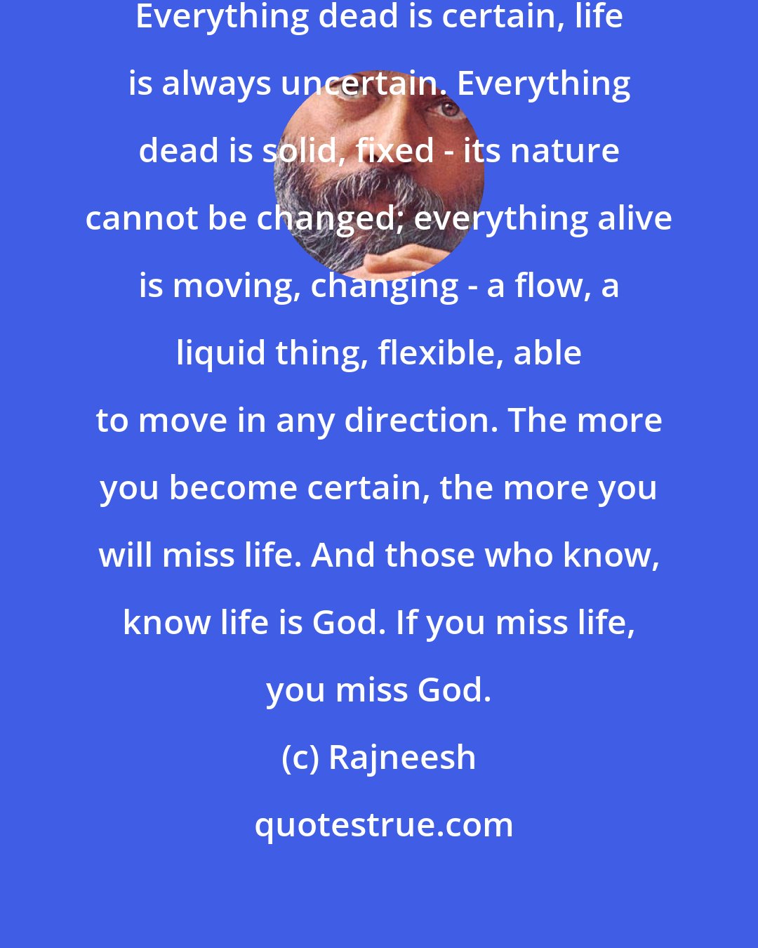 Rajneesh: Remember, life is always uncertain. Everything dead is certain, life is always uncertain. Everything dead is solid, fixed - its nature cannot be changed; everything alive is moving, changing - a flow, a liquid thing, flexible, able to move in any direction. The more you become certain, the more you will miss life. And those who know, know life is God. If you miss life, you miss God.