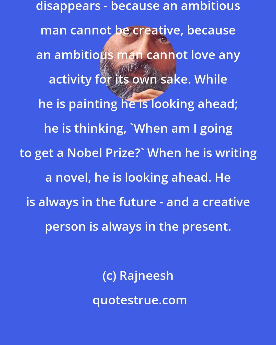 Rajneesh: When ambition enters, creativity disappears - because an ambitious man cannot be creative, because an ambitious man cannot love any activity for its own sake. While he is painting he is looking ahead; he is thinking, 'When am I going to get a Nobel Prize?' When he is writing a novel, he is looking ahead. He is always in the future - and a creative person is always in the present.