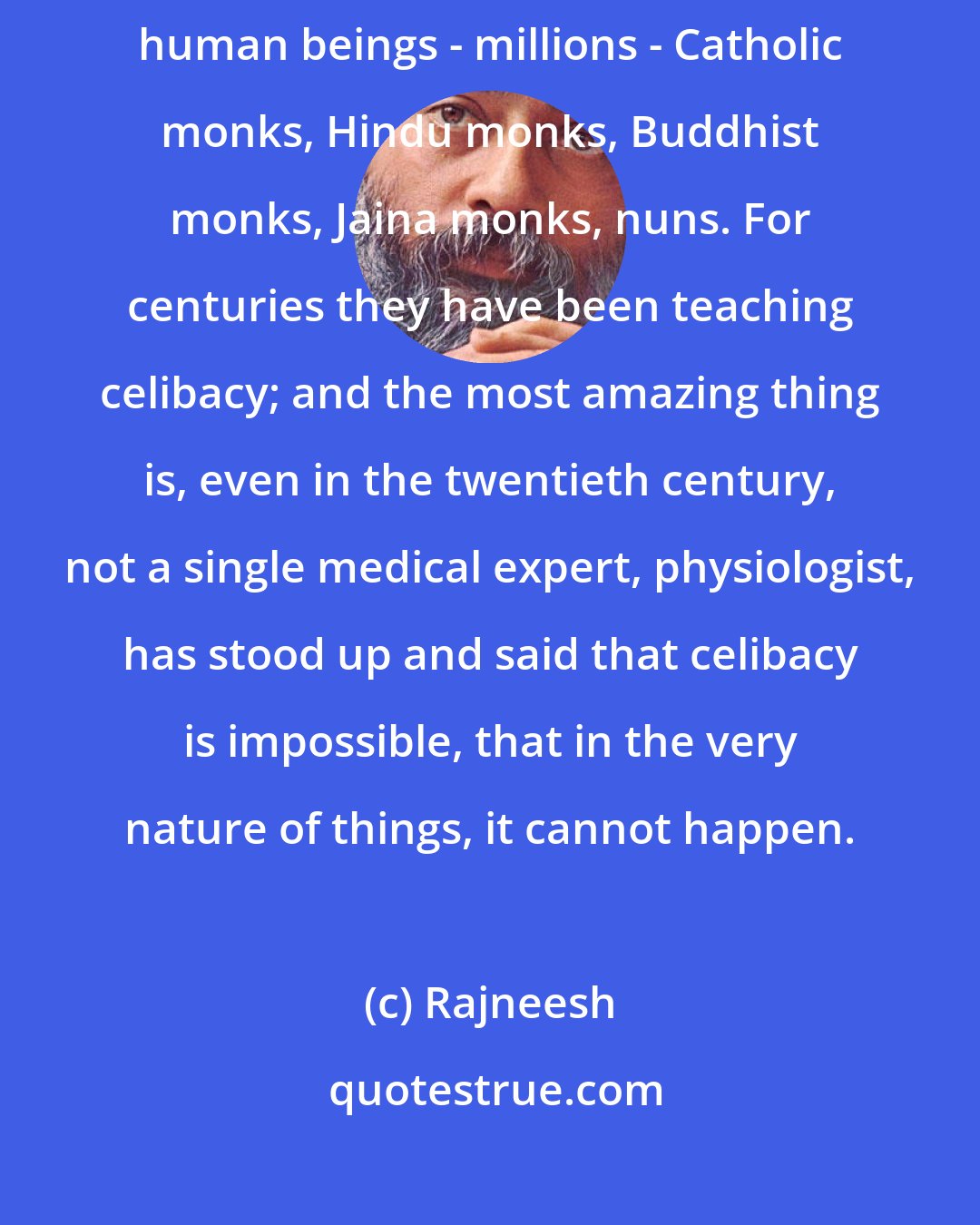 Rajneesh: Celibacy is one of the most unnatural things. It has destroyed so many human beings - millions - Catholic monks, Hindu monks, Buddhist monks, Jaina monks, nuns. For centuries they have been teaching celibacy; and the most amazing thing is, even in the twentieth century, not a single medical expert, physiologist, has stood up and said that celibacy is impossible, that in the very nature of things, it cannot happen.
