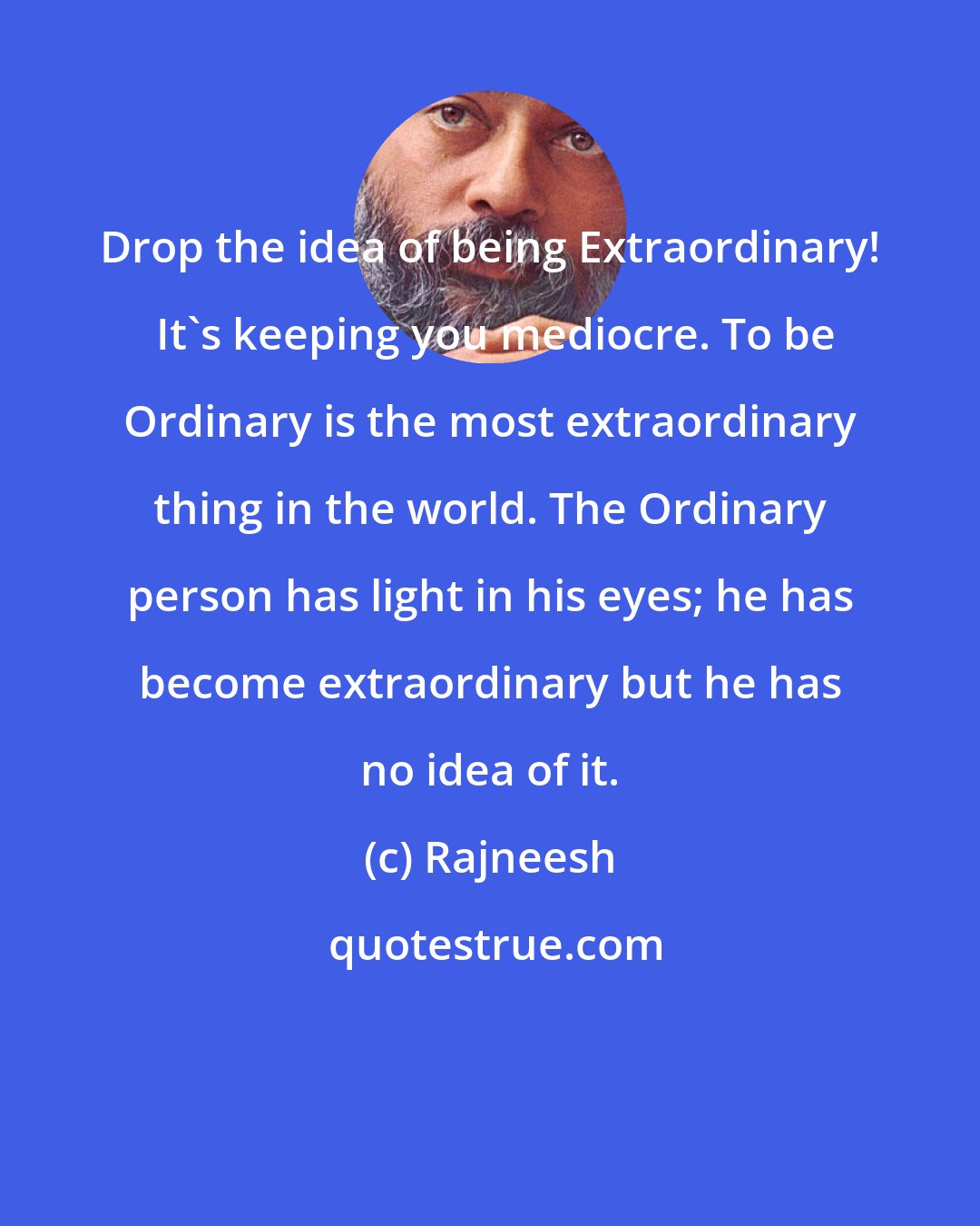 Rajneesh: Drop the idea of being Extraordinary!  It's keeping you mediocre. To be Ordinary is the most extraordinary thing in the world. The Ordinary person has light in his eyes; he has become extraordinary but he has no idea of it.