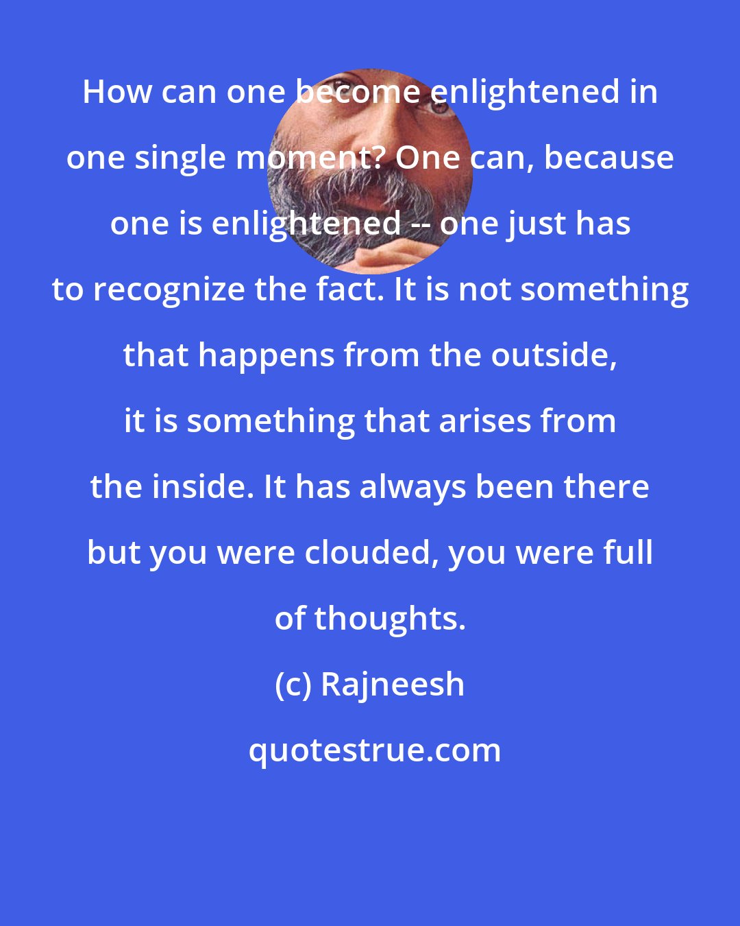 Rajneesh: How can one become enlightened in one single moment? One can, because one is enlightened -- one just has to recognize the fact. It is not something that happens from the outside, it is something that arises from the inside. It has always been there but you were clouded, you were full of thoughts.