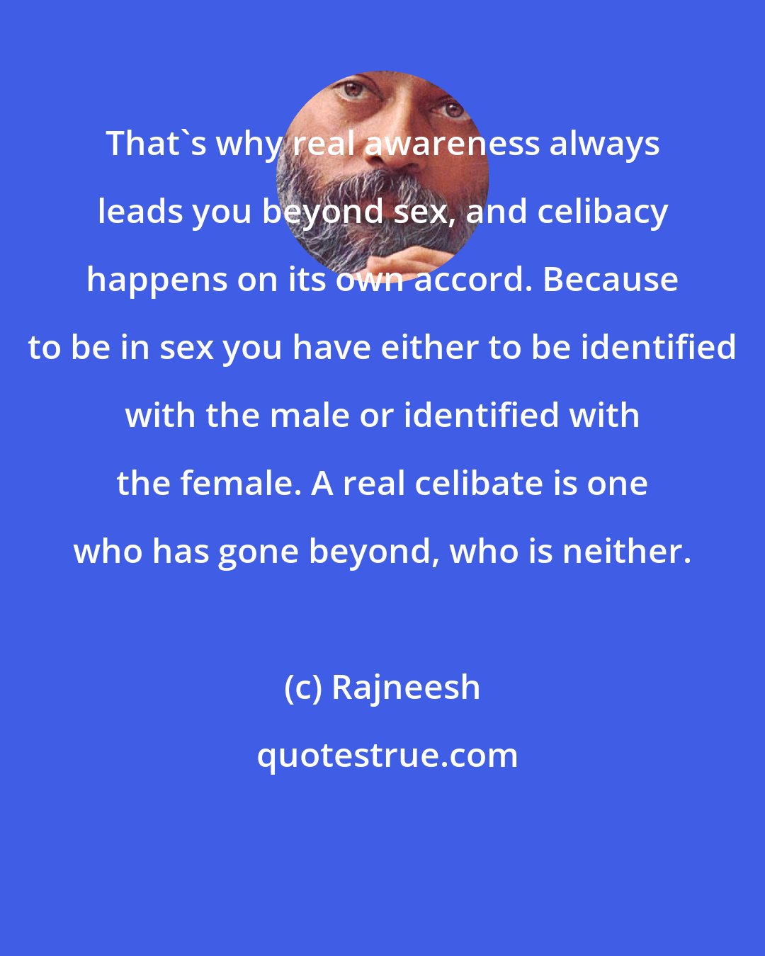 Rajneesh: That's why real awareness always leads you beyond sex, and celibacy happens on its own accord. Because to be in sex you have either to be identified with the male or identified with the female. A real celibate is one who has gone beyond, who is neither.