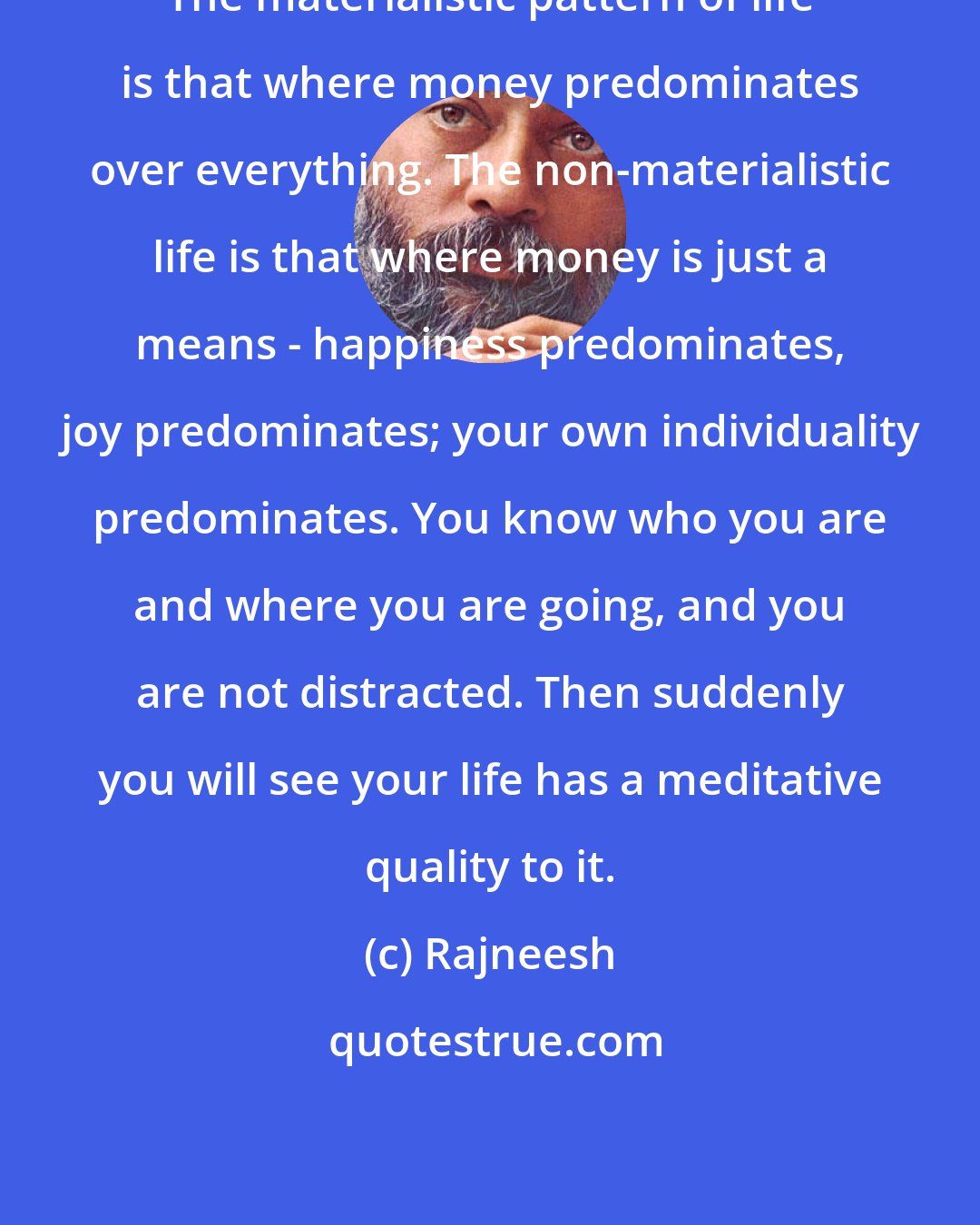 Rajneesh: The materialistic pattern of life is that where money predominates over everything. The non-materialistic life is that where money is just a means - happiness predominates, joy predominates; your own individuality predominates. You know who you are and where you are going, and you are not distracted. Then suddenly you will see your life has a meditative quality to it.