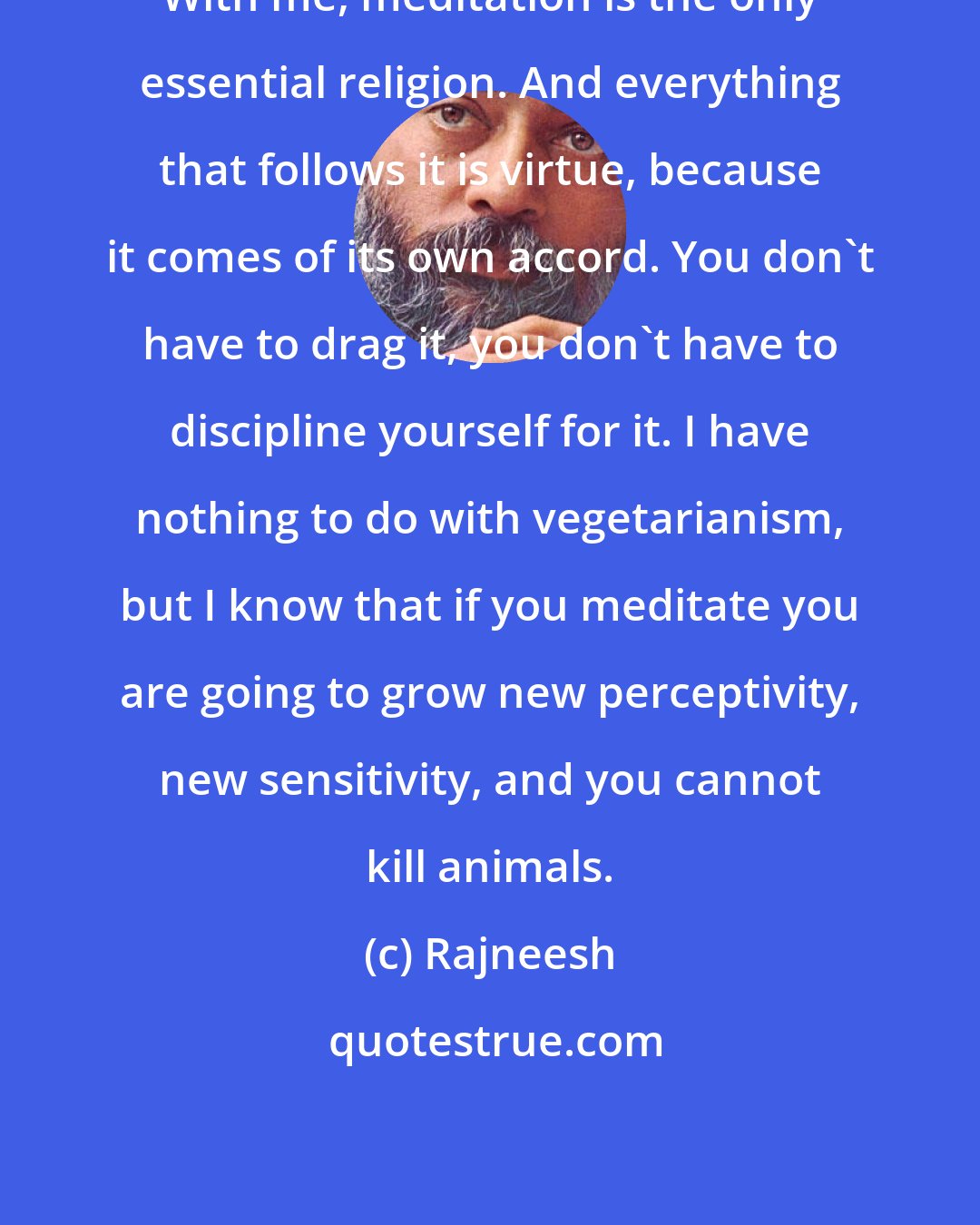 Rajneesh: With me, meditation is the only essential religion. And everything that follows it is virtue, because it comes of its own accord. You don't have to drag it, you don't have to discipline yourself for it. I have nothing to do with vegetarianism, but I know that if you meditate you are going to grow new perceptivity, new sensitivity, and you cannot kill animals.