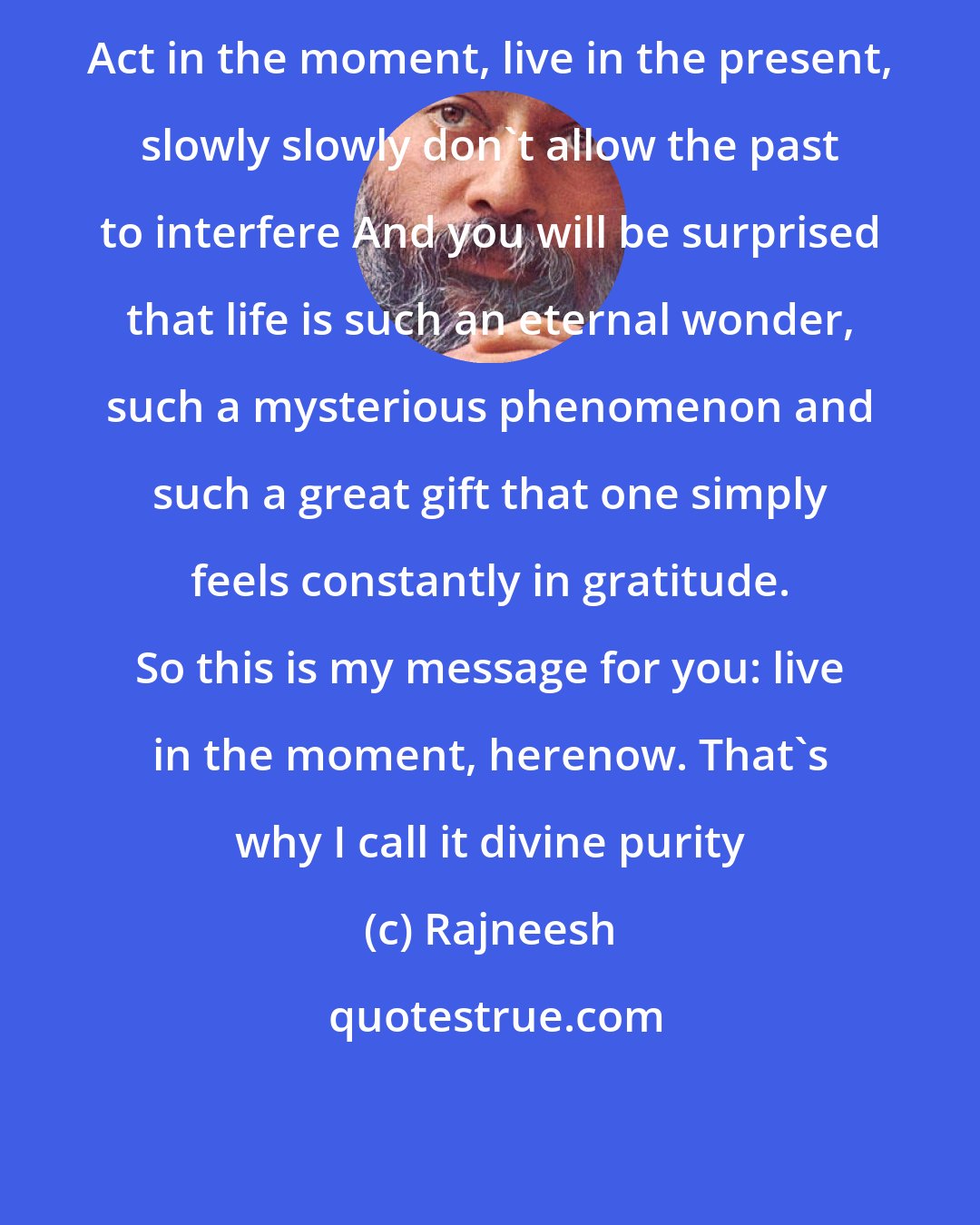 Rajneesh: Act in the moment, live in the present, slowly slowly don't allow the past to interfere And you will be surprised that life is such an eternal wonder, such a mysterious phenomenon and such a great gift that one simply feels constantly in gratitude. So this is my message for you: live in the moment, herenow. That's why I call it divine purity