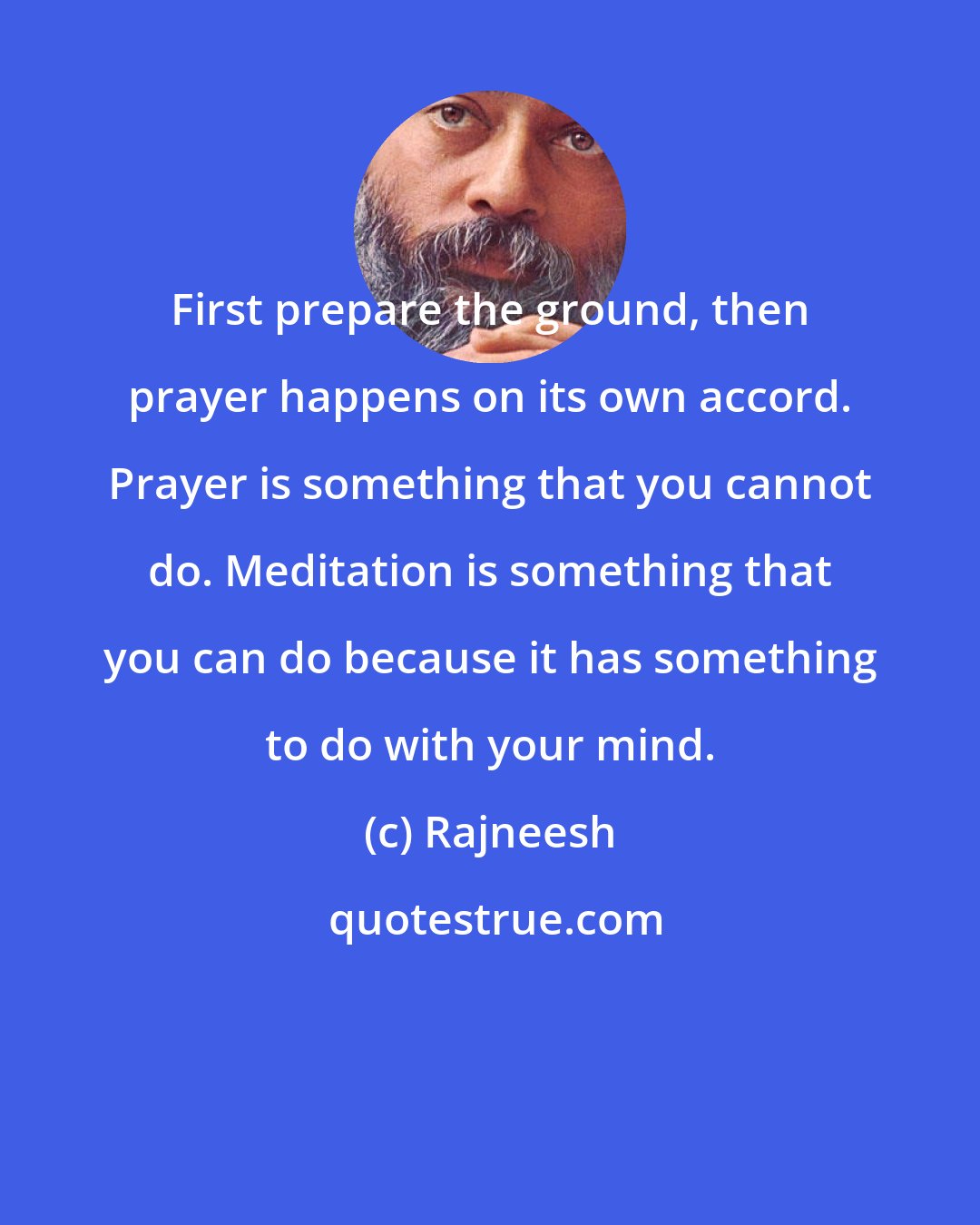 Rajneesh: First prepare the ground, then prayer happens on its own accord. Prayer is something that you cannot do. Meditation is something that you can do because it has something to do with your mind.