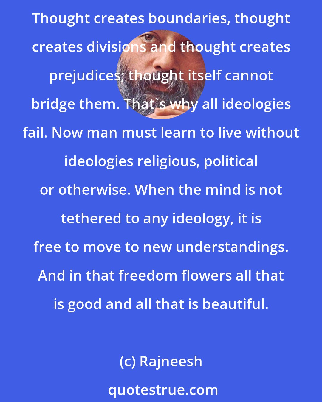 Rajneesh: No ideology can help to create a new world or a new mind or a new human being -- because ideological orientation itself is the root cause of all the conflicts and all the miseries. Thought creates boundaries, thought creates divisions and thought creates prejudices; thought itself cannot bridge them. That's why all ideologies fail. Now man must learn to live without ideologies religious, political or otherwise. When the mind is not tethered to any ideology, it is free to move to new understandings. And in that freedom flowers all that is good and all that is beautiful.